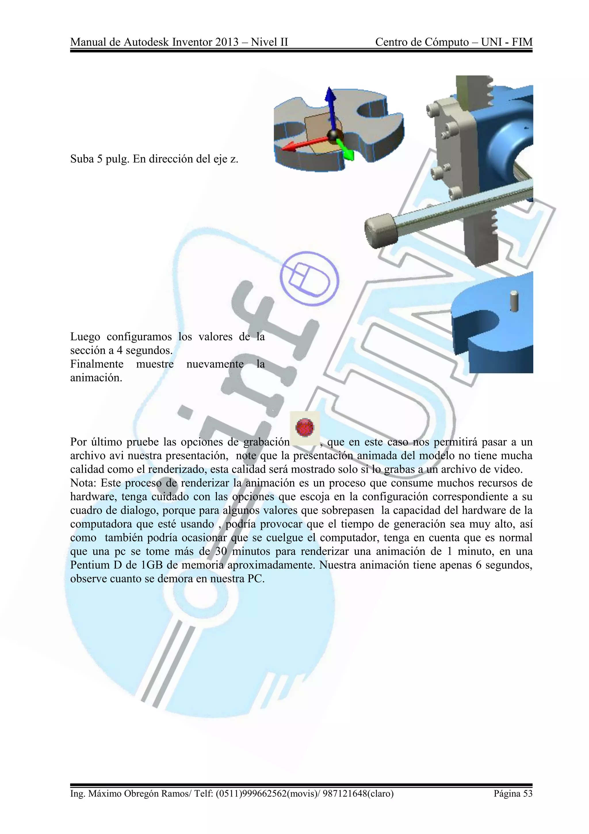 Manual de Autodesk Inventor 2013 – Nivel II Centro de Cómputo – UNI - FIM
Ing. Máximo Obregón Ramos/ Telf: (0511)999662562(movis)/ 987121648(claro) Página 53
Suba 5 pulg. En dirección del eje z.
Luego configuramos los valores de la
sección a 4 segundos.
Finalmente muestre nuevamente la
animación.
Por último pruebe las opciones de grabación , que en este caso nos permitirá pasar a un
archivo avi nuestra presentación, note que la presentación animada del modelo no tiene mucha
calidad como el renderizado, esta calidad será mostrado solo si lo grabas a un archivo de video.
Nota: Este proceso de renderizar la animación es un proceso que consume muchos recursos de
hardware, tenga cuidado con las opciones que escoja en la configuración correspondiente a su
cuadro de dialogo, porque para algunos valores que sobrepasen la capacidad del hardware de la
computadora que esté usando , podría provocar que el tiempo de generación sea muy alto, así
como también podría ocasionar que se cuelgue el computador, tenga en cuenta que es normal
que una pc se tome más de 30 minutos para renderizar una animación de 1 minuto, en una
Pentium D de 1GB de memoria aproximadamente. Nuestra animación tiene apenas 6 segundos,
observe cuanto se demora en nuestra PC.
 