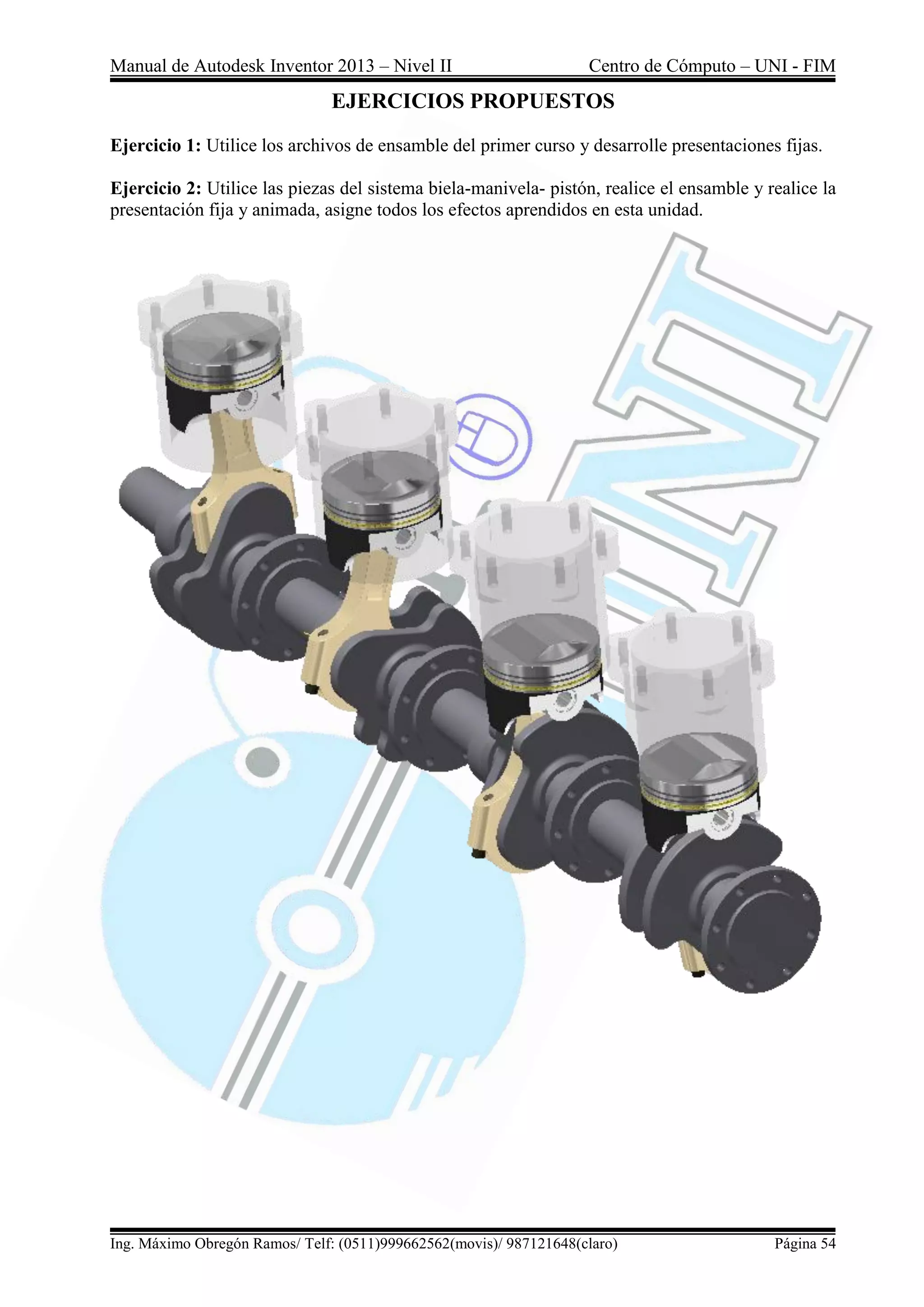 Manual de Autodesk Inventor 2013 – Nivel II Centro de Cómputo – UNI - FIM
Ing. Máximo Obregón Ramos/ Telf: (0511)999662562(movis)/ 987121648(claro) Página 54
EJERCICIOS PROPUESTOS
Ejercicio 1: Utilice los archivos de ensamble del primer curso y desarrolle presentaciones fijas.
Ejercicio 2: Utilice las piezas del sistema biela-manivela- pistón, realice el ensamble y realice la
presentación fija y animada, asigne todos los efectos aprendidos en esta unidad.
 