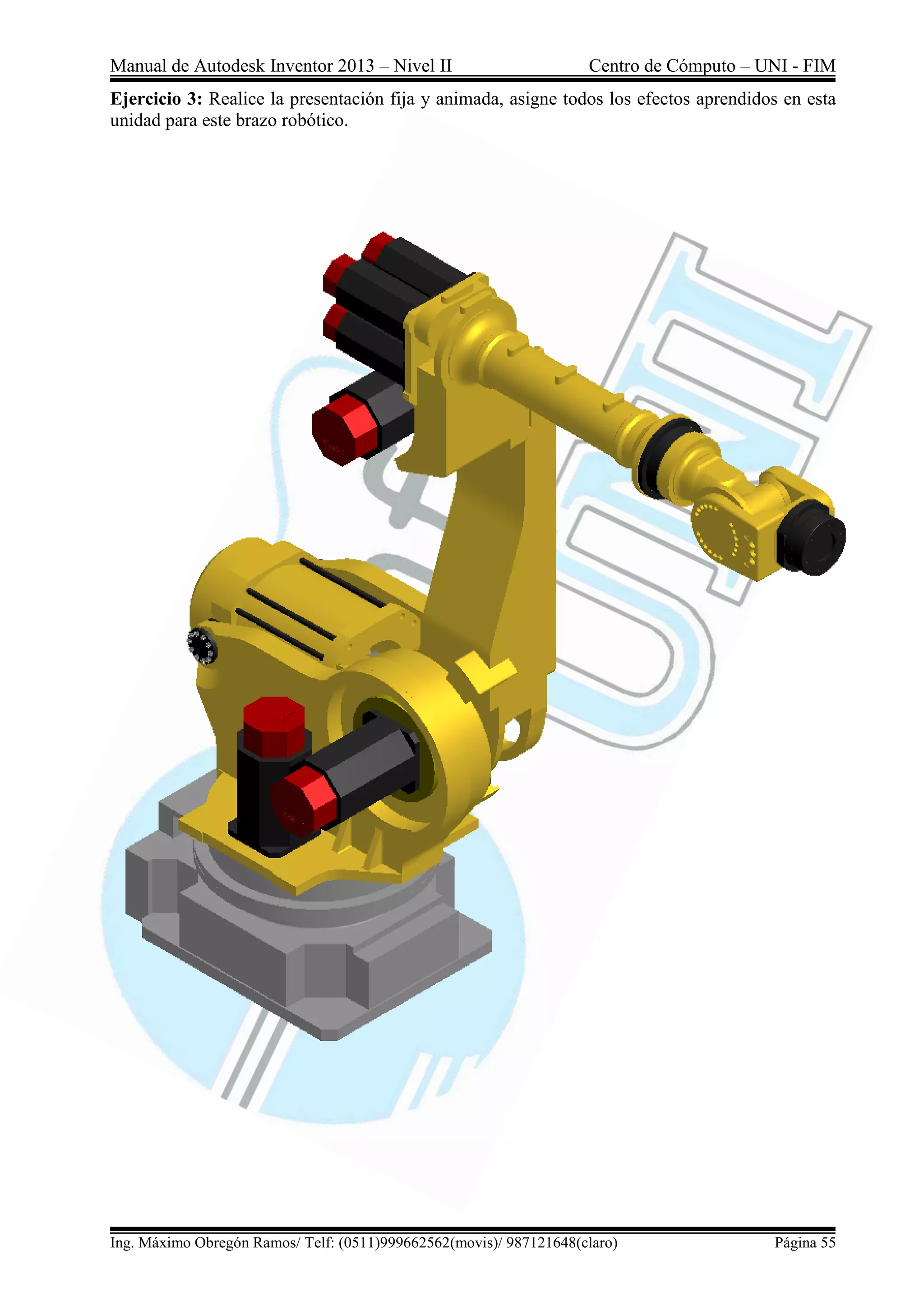 Manual de Autodesk Inventor 2013 – Nivel II Centro de Cómputo – UNI - FIM
Ing. Máximo Obregón Ramos/ Telf: (0511)999662562(movis)/ 987121648(claro) Página 55
Ejercicio 3: Realice la presentación fija y animada, asigne todos los efectos aprendidos en esta
unidad para este brazo robótico.
 