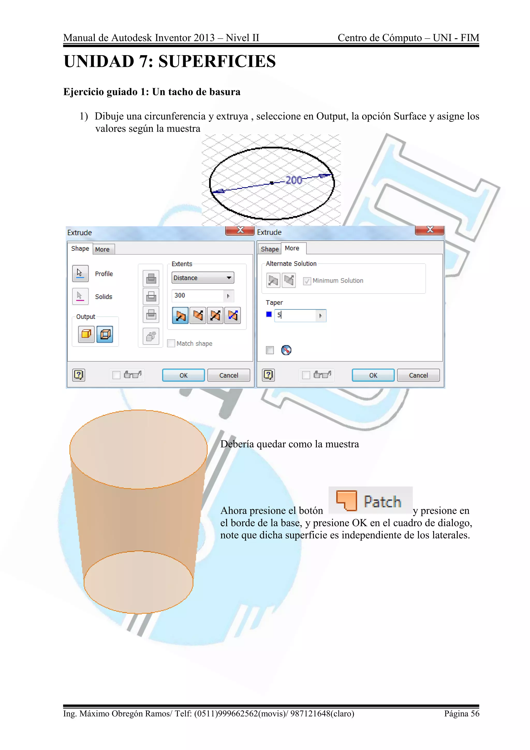 Manual de Autodesk Inventor 2013 – Nivel II Centro de Cómputo – UNI - FIM
Ing. Máximo Obregón Ramos/ Telf: (0511)999662562(movis)/ 987121648(claro) Página 56
UNIDAD 7: SUPERFICIES
Ejercicio guiado 1: Un tacho de basura
1) Dibuje una circunferencia y extruya , seleccione en Output, la opción Surface y asigne los
valores según la muestra
Debería quedar como la muestra
Ahora presione el botón y presione en
el borde de la base, y presione OK en el cuadro de dialogo,
note que dicha superficie es independiente de los laterales.
 