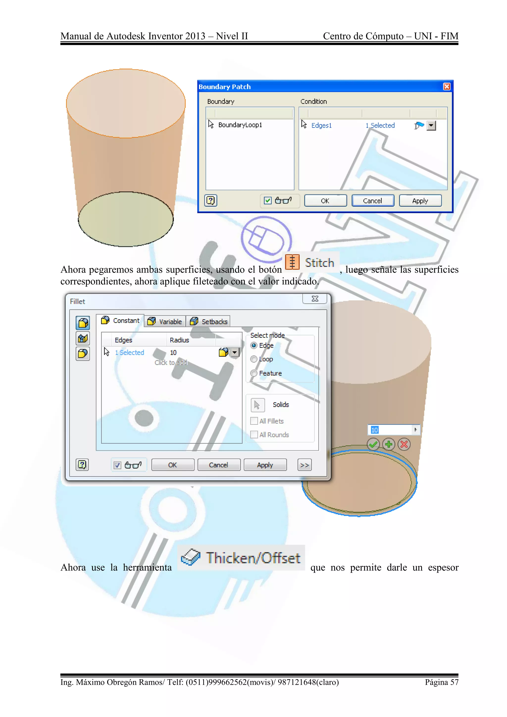 Manual de Autodesk Inventor 2013 – Nivel II Centro de Cómputo – UNI - FIM
Ing. Máximo Obregón Ramos/ Telf: (0511)999662562(movis)/ 987121648(claro) Página 57
Ahora pegaremos ambas superficies, usando el botón , luego señale las superficies
correspondientes, ahora aplique fileteado con el valor indicado.
Ahora use la herramienta que nos permite darle un espesor
 