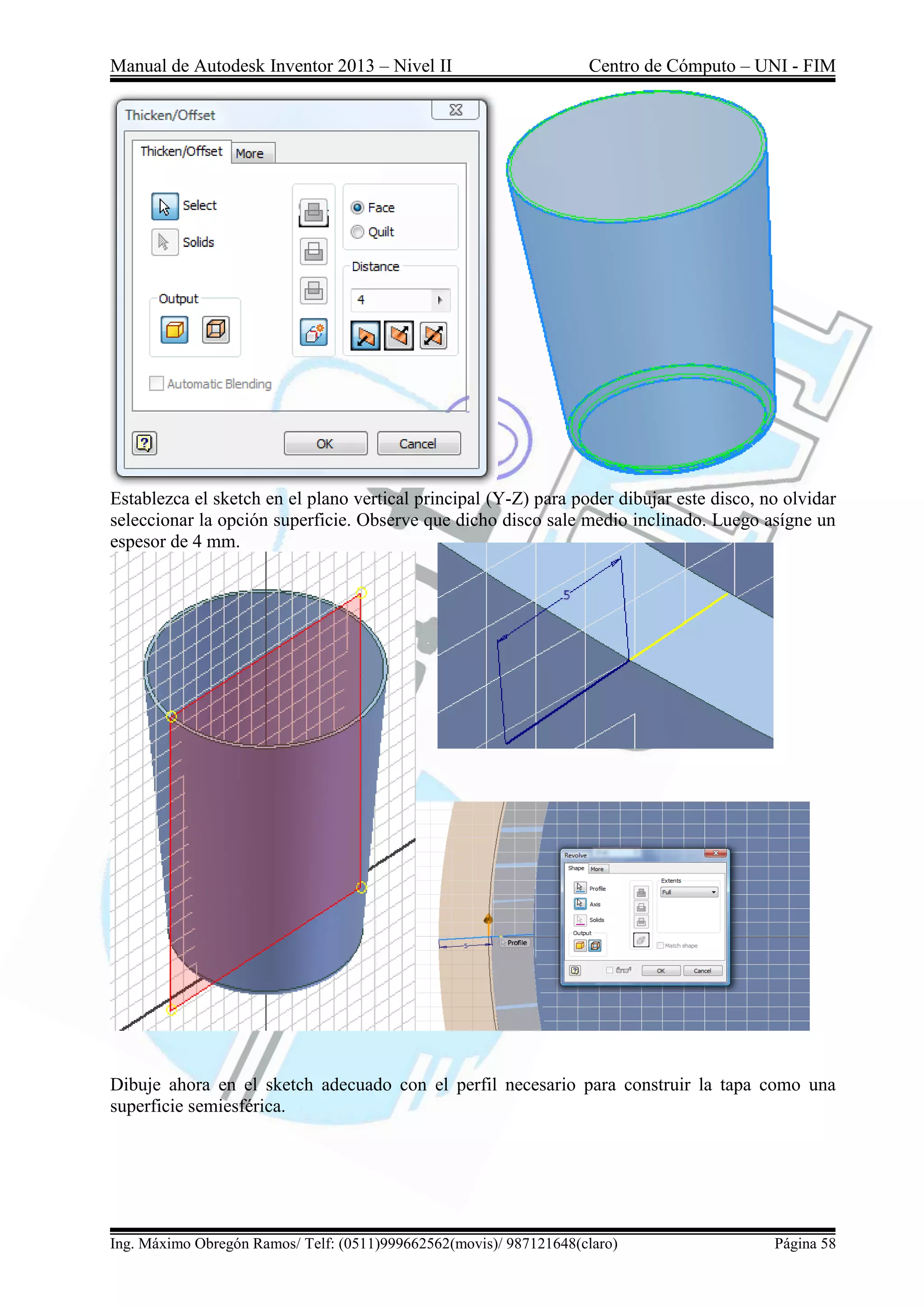 Manual de Autodesk Inventor 2013 – Nivel II Centro de Cómputo – UNI - FIM
Ing. Máximo Obregón Ramos/ Telf: (0511)999662562(movis)/ 987121648(claro) Página 58
Establezca el sketch en el plano vertical principal (Y-Z) para poder dibujar este disco, no olvidar
seleccionar la opción superficie. Observe que dicho disco sale medio inclinado. Luego asígne un
espesor de 4 mm.
Dibuje ahora en el sketch adecuado con el perfil necesario para construir la tapa como una
superficie semiesférica.
 