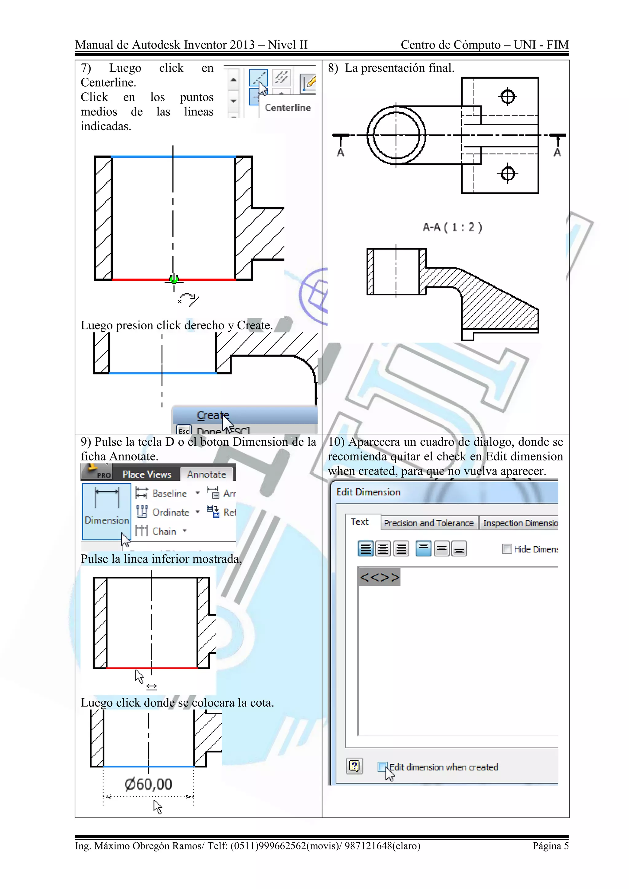 Manual de Autodesk Inventor 2013 – Nivel II Centro de Cómputo – UNI - FIM
Ing. Máximo Obregón Ramos/ Telf: (0511)999662562(movis)/ 987121648(claro) Página 5
7) Luego click en
Centerline.
Click en los puntos
medios de las lineas
indicadas.
Luego presion click derecho y Create.
8) La presentación final.
9) Pulse la tecla D o el boton Dimension de la
ficha Annotate.
Pulse la linea inferior mostrada,
Luego click donde se colocara la cota.
10) Aparecera un cuadro de dialogo, donde se
recomienda quitar el check en Edit dimension
when created, para que no vuelva aparecer.
 