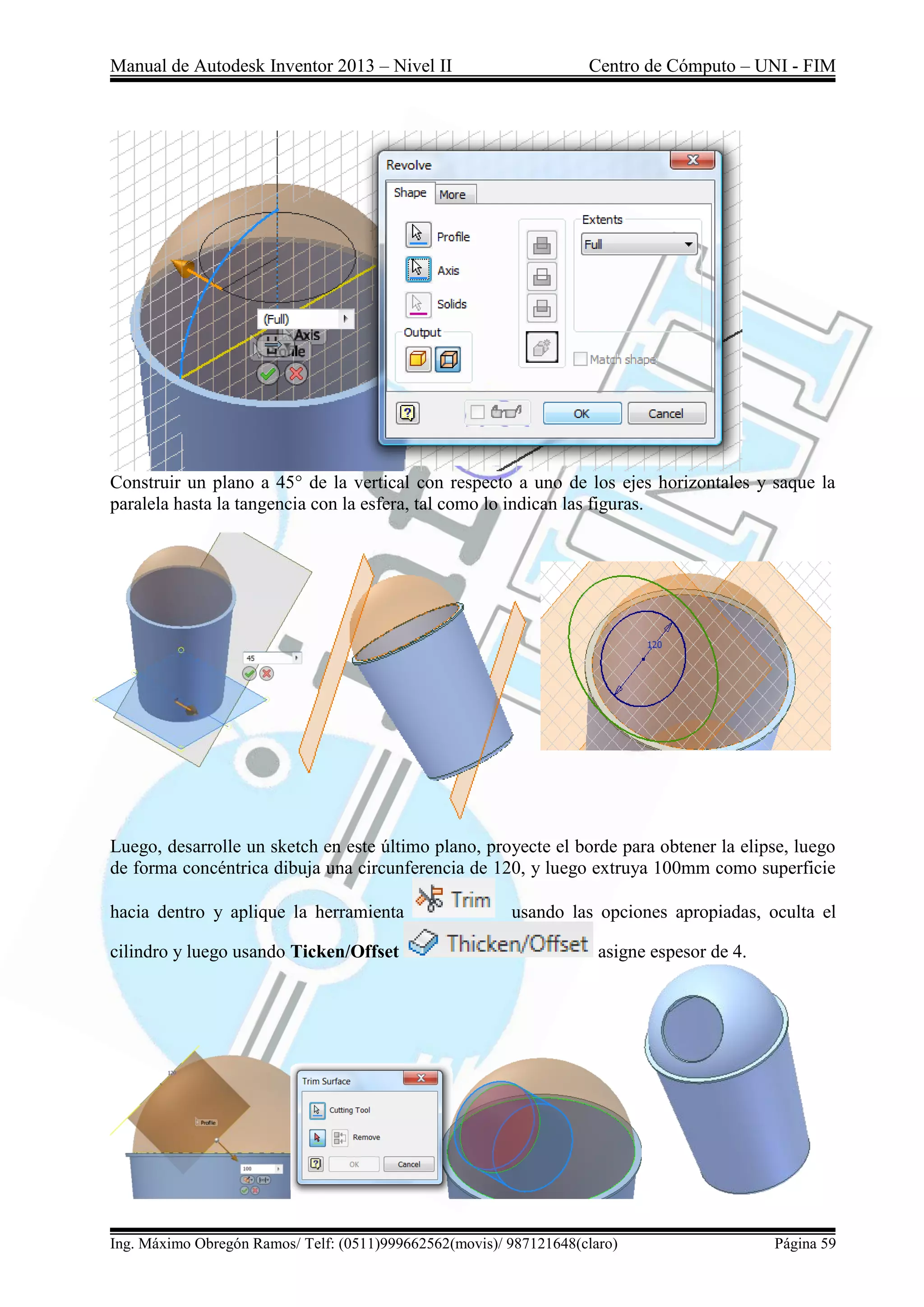 Manual de Autodesk Inventor 2013 – Nivel II Centro de Cómputo – UNI - FIM
Ing. Máximo Obregón Ramos/ Telf: (0511)999662562(movis)/ 987121648(claro) Página 59
Construir un plano a 45° de la vertical con respecto a uno de los ejes horizontales y saque la
paralela hasta la tangencia con la esfera, tal como lo indican las figuras.
Luego, desarrolle un sketch en este último plano, proyecte el borde para obtener la elipse, luego
de forma concéntrica dibuja una circunferencia de 120, y luego extruya 100mm como superficie
hacia dentro y aplique la herramienta usando las opciones apropiadas, oculta el
cilindro y luego usando Ticken/Offset asigne espesor de 4.
 