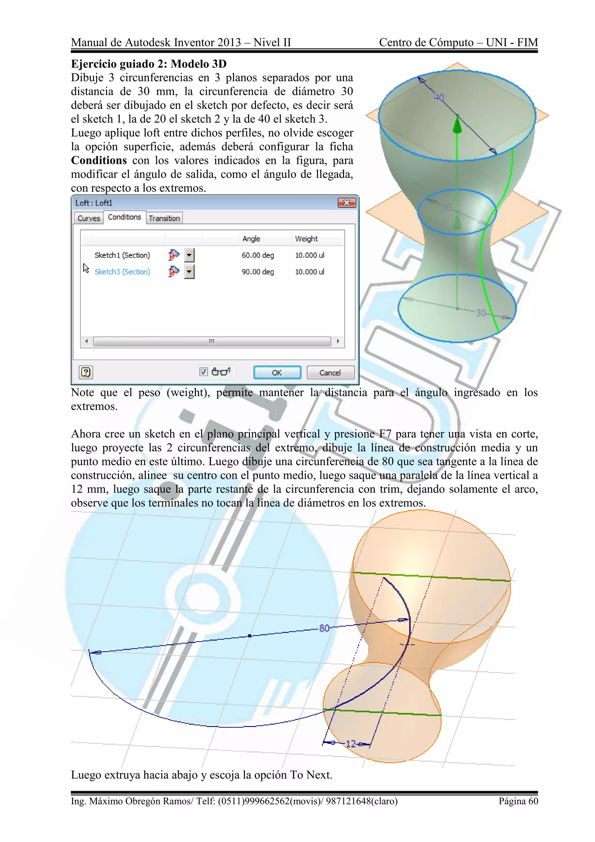 Manual de Autodesk Inventor 2013 – Nivel II Centro de Cómputo – UNI - FIM
Ing. Máximo Obregón Ramos/ Telf: (0511)999662562(movis)/ 987121648(claro) Página 60
Ejercicio guiado 2: Modelo 3D
Dibuje 3 circunferencias en 3 planos separados por una
distancia de 30 mm, la circunferencia de diámetro 30
deberá ser dibujado en el sketch por defecto, es decir será
el sketch 1, la de 20 el sketch 2 y la de 40 el sketch 3.
Luego aplique loft entre dichos perfiles, no olvide escoger
la opción superficie, además deberá configurar la ficha
Conditions con los valores indicados en la figura, para
modificar el ángulo de salida, como el ángulo de llegada,
con respecto a los extremos.
Note que el peso (weight), permite mantener la distancia para el ángulo ingresado en los
extremos.
Ahora cree un sketch en el plano principal vertical y presione F7 para tener una vista en corte,
luego proyecte las 2 circunferencias del extremo, dibuje la línea de construcción media y un
punto medio en este último. Luego dibuje una circunferencia de 80 que sea tangente a la línea de
construcción, alinee su centro con el punto medio, luego saque una paralela de la línea vertical a
12 mm, luego saque la parte restante de la circunferencia con trim, dejando solamente el arco,
observe que los terminales no tocan la línea de diámetros en los extremos.
Luego extruya hacia abajo y escoja la opción To Next.
 