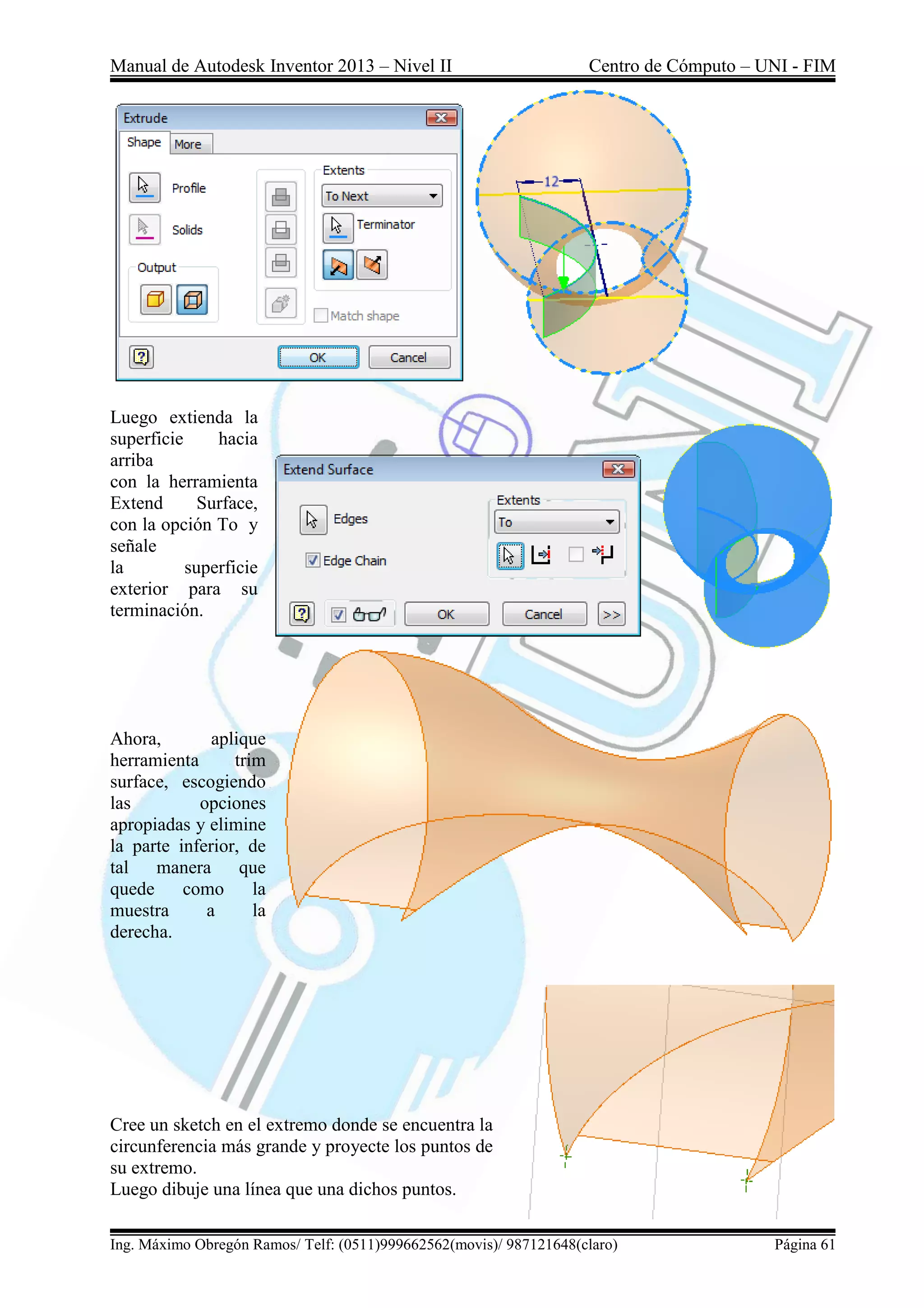Manual de Autodesk Inventor 2013 – Nivel II Centro de Cómputo – UNI - FIM
Ing. Máximo Obregón Ramos/ Telf: (0511)999662562(movis)/ 987121648(claro) Página 61
Luego extienda la
superficie hacia
arriba
con la herramienta
Extend Surface,
con la opción To y
señale
la superficie
exterior para su
terminación.
Ahora, aplique
herramienta trim
surface, escogiendo
las opciones
apropiadas y elimine
la parte inferior, de
tal manera que
quede como la
muestra a la
derecha.
Cree un sketch en el extremo donde se encuentra la
circunferencia más grande y proyecte los puntos de
su extremo.
Luego dibuje una línea que una dichos puntos.
 