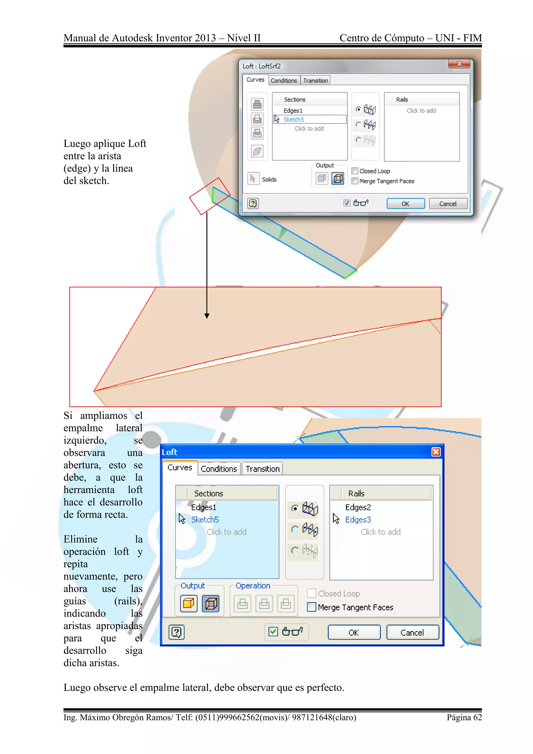 Manual de Autodesk Inventor 2013 – Nivel II Centro de Cómputo – UNI - FIM
Ing. Máximo Obregón Ramos/ Telf: (0511)999662562(movis)/ 987121648(claro) Página 62
Luego aplique Loft
entre la arista
(edge) y la línea
del sketch.
Si ampliamos el
empalme lateral
izquierdo, se
observara una
abertura, esto se
debe, a que la
herramienta loft
hace el desarrollo
de forma recta.
Elimine la
operación loft y
repita
nuevamente, pero
ahora use las
guías (rails),
indicando las
aristas apropiadas
para que el
desarrollo siga
dicha aristas.
Luego observe el empalme lateral, debe observar que es perfecto.
 