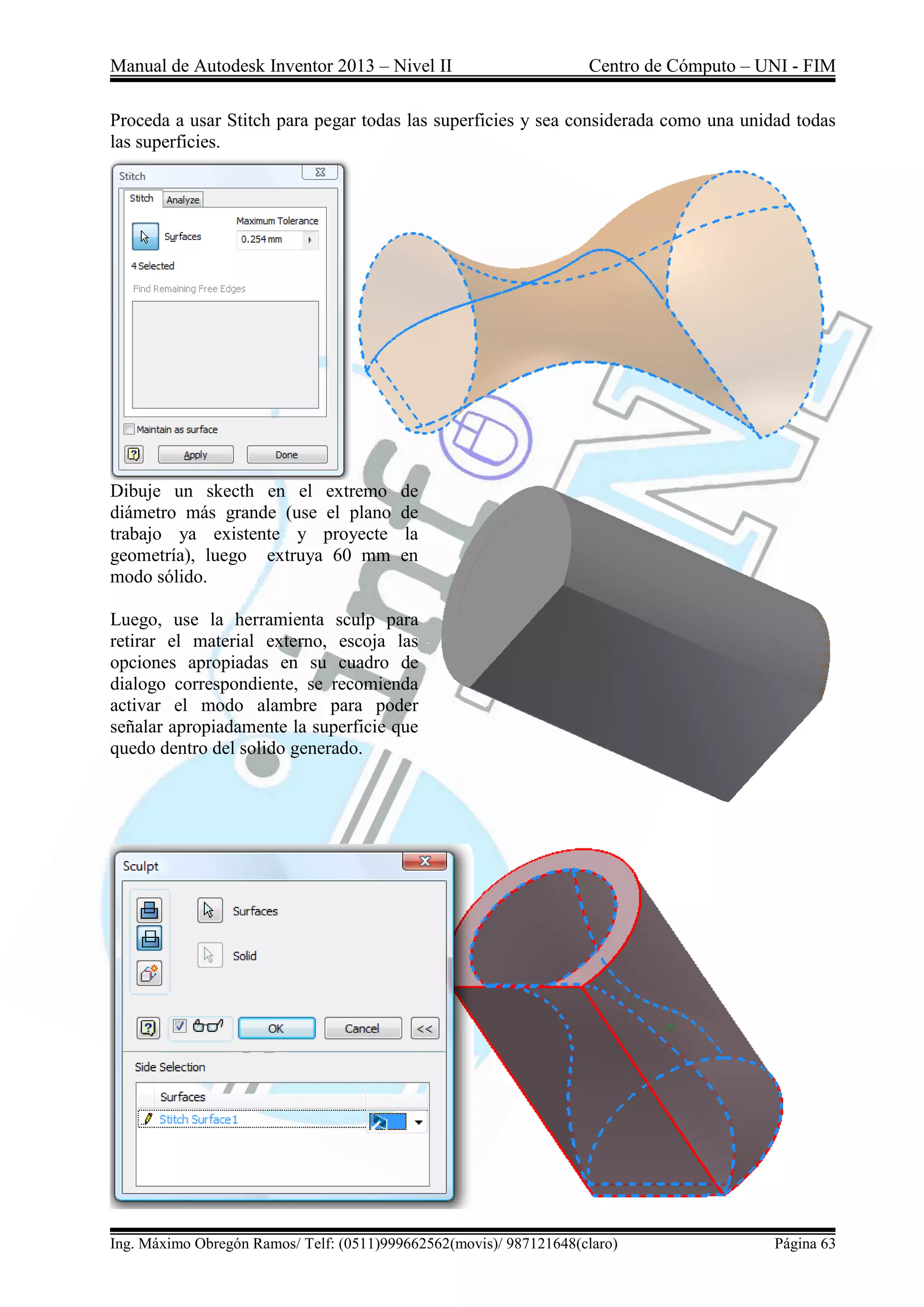 Manual de Autodesk Inventor 2013 – Nivel II Centro de Cómputo – UNI - FIM
Ing. Máximo Obregón Ramos/ Telf: (0511)999662562(movis)/ 987121648(claro) Página 63
Proceda a usar Stitch para pegar todas las superficies y sea considerada como una unidad todas
las superficies.
Dibuje un skecth en el extremo de
diámetro más grande (use el plano de
trabajo ya existente y proyecte la
geometría), luego extruya 60 mm en
modo sólido.
Luego, use la herramienta sculp para
retirar el material externo, escoja las
opciones apropiadas en su cuadro de
dialogo correspondiente, se recomienda
activar el modo alambre para poder
señalar apropiadamente la superficie que
quedo dentro del solido generado.
 