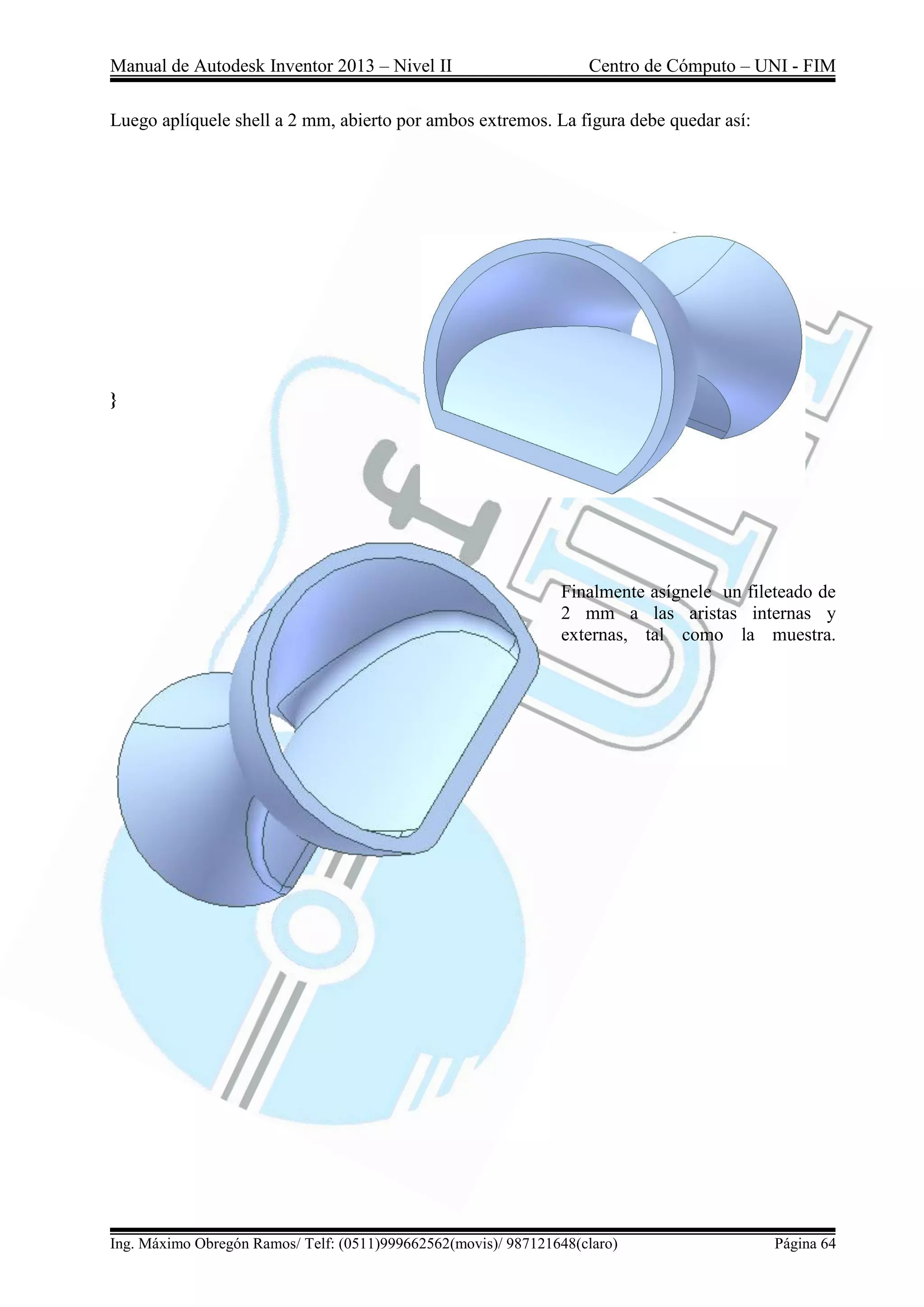 Manual de Autodesk Inventor 2013 – Nivel II Centro de Cómputo – UNI - FIM
Ing. Máximo Obregón Ramos/ Telf: (0511)999662562(movis)/ 987121648(claro) Página 64
Luego aplíquele shell a 2 mm, abierto por ambos extremos. La figura debe quedar así:
}
Finalmente asígnele un fileteado de
2 mm a las aristas internas y
externas, tal como la muestra.
 