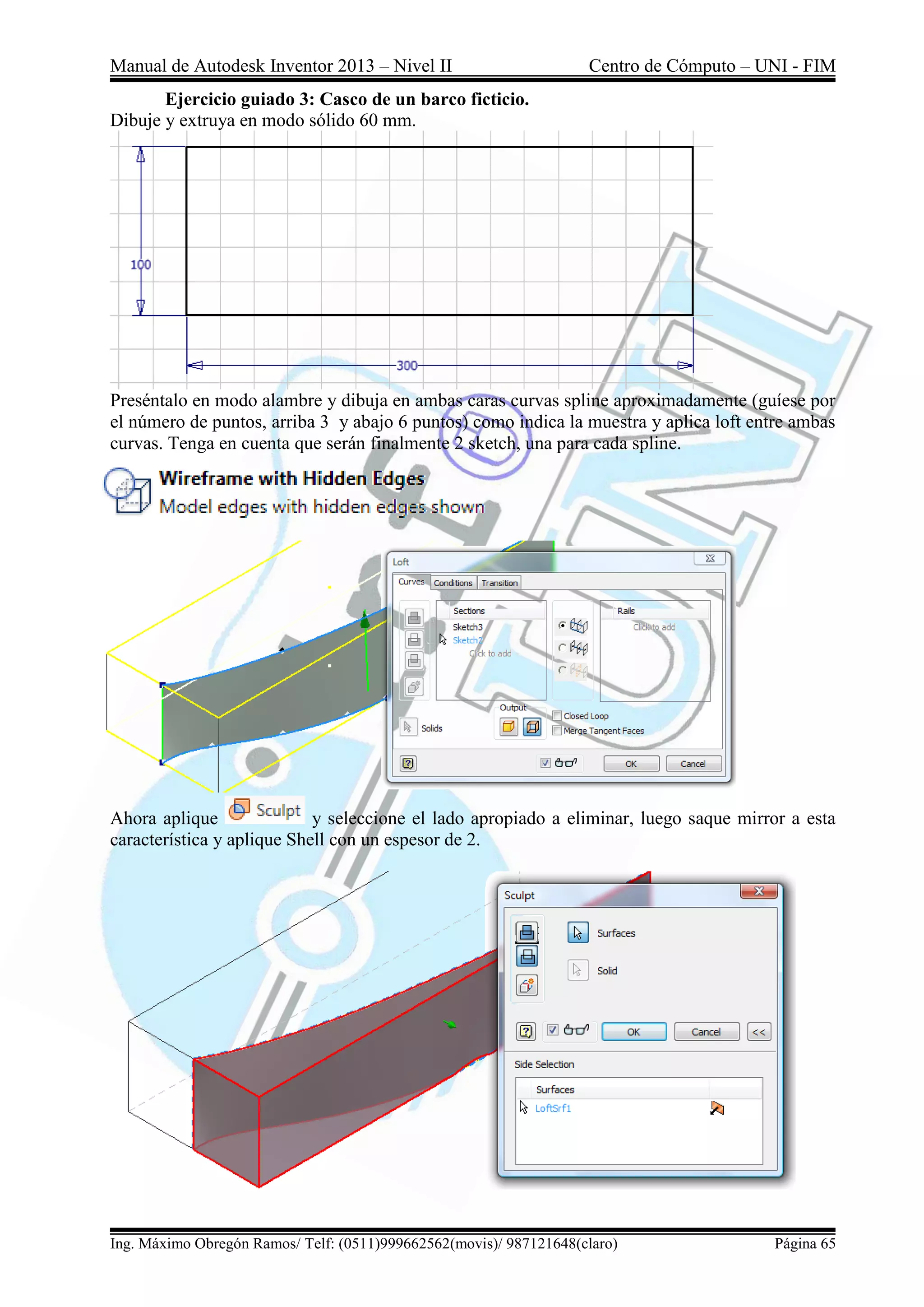 Manual de Autodesk Inventor 2013 – Nivel II Centro de Cómputo – UNI - FIM
Ing. Máximo Obregón Ramos/ Telf: (0511)999662562(movis)/ 987121648(claro) Página 65
Ejercicio guiado 3: Casco de un barco ficticio.
Dibuje y extruya en modo sólido 60 mm.
Preséntalo en modo alambre y dibuja en ambas caras curvas spline aproximadamente (guíese por
el número de puntos, arriba 3 y abajo 6 puntos) como indica la muestra y aplica loft entre ambas
curvas. Tenga en cuenta que serán finalmente 2 sketch, una para cada spline.
Ahora aplique y seleccione el lado apropiado a eliminar, luego saque mirror a esta
característica y aplique Shell con un espesor de 2.
 