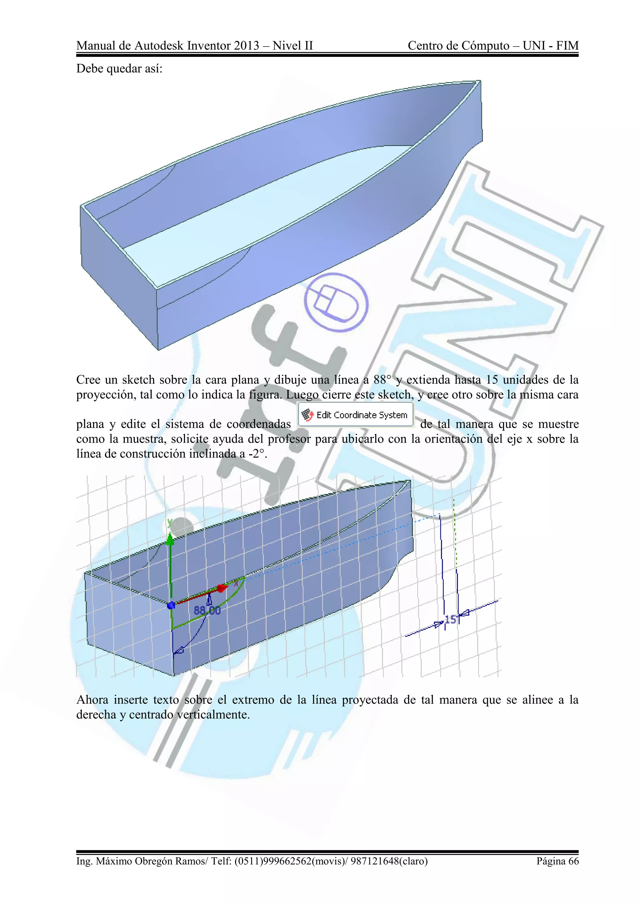 Manual de Autodesk Inventor 2013 – Nivel II Centro de Cómputo – UNI - FIM
Ing. Máximo Obregón Ramos/ Telf: (0511)999662562(movis)/ 987121648(claro) Página 66
Debe quedar así:
Cree un sketch sobre la cara plana y dibuje una línea a 88° y extienda hasta 15 unidades de la
proyección, tal como lo indica la figura. Luego cierre este sketch, y cree otro sobre la misma cara
plana y edite el sistema de coordenadas de tal manera que se muestre
como la muestra, solicite ayuda del profesor para ubicarlo con la orientación del eje x sobre la
línea de construcción inclinada a -2°.
Ahora inserte texto sobre el extremo de la línea proyectada de tal manera que se alinee a la
derecha y centrado verticalmente.
 
