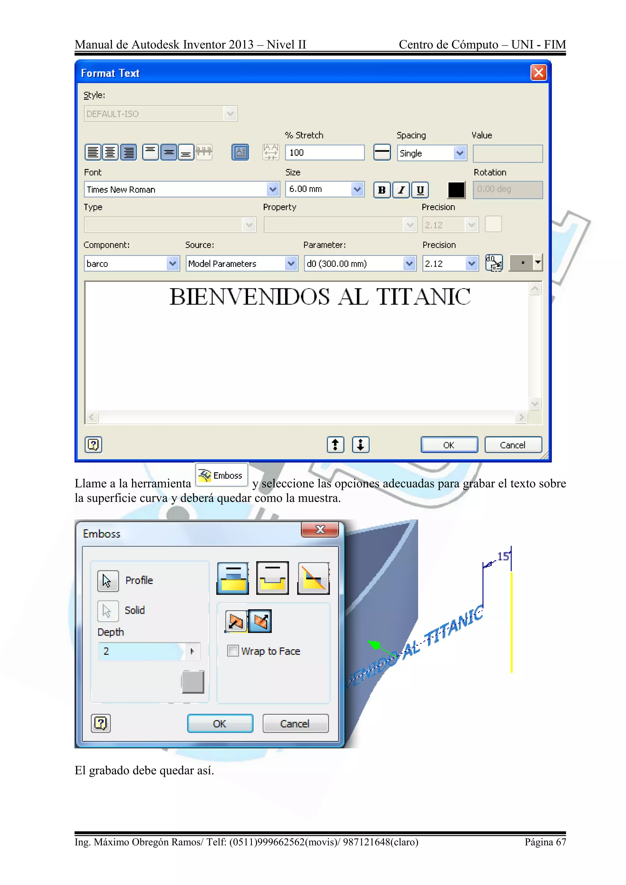Manual de Autodesk Inventor 2013 – Nivel II Centro de Cómputo – UNI - FIM
Ing. Máximo Obregón Ramos/ Telf: (0511)999662562(movis)/ 987121648(claro) Página 67
Llame a la herramienta y seleccione las opciones adecuadas para grabar el texto sobre
la superficie curva y deberá quedar como la muestra.
El grabado debe quedar así.
 