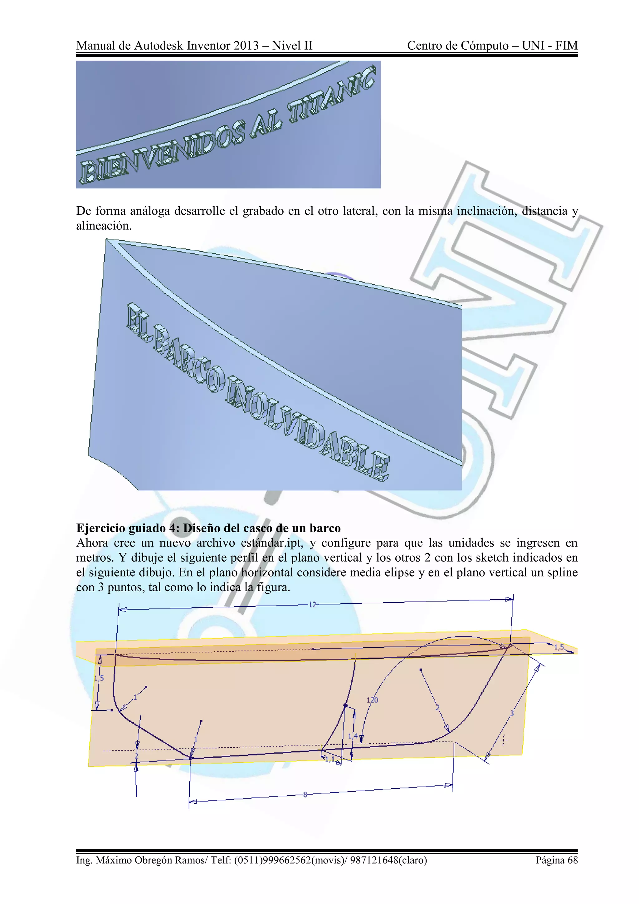 Manual de Autodesk Inventor 2013 – Nivel II Centro de Cómputo – UNI - FIM
Ing. Máximo Obregón Ramos/ Telf: (0511)999662562(movis)/ 987121648(claro) Página 68
De forma análoga desarrolle el grabado en el otro lateral, con la misma inclinación, distancia y
alineación.
Ejercicio guiado 4: Diseño del casco de un barco
Ahora cree un nuevo archivo estándar.ipt, y configure para que las unidades se ingresen en
metros. Y dibuje el siguiente perfil en el plano vertical y los otros 2 con los sketch indicados en
el siguiente dibujo. En el plano horizontal considere media elipse y en el plano vertical un spline
con 3 puntos, tal como lo indica la figura.
 