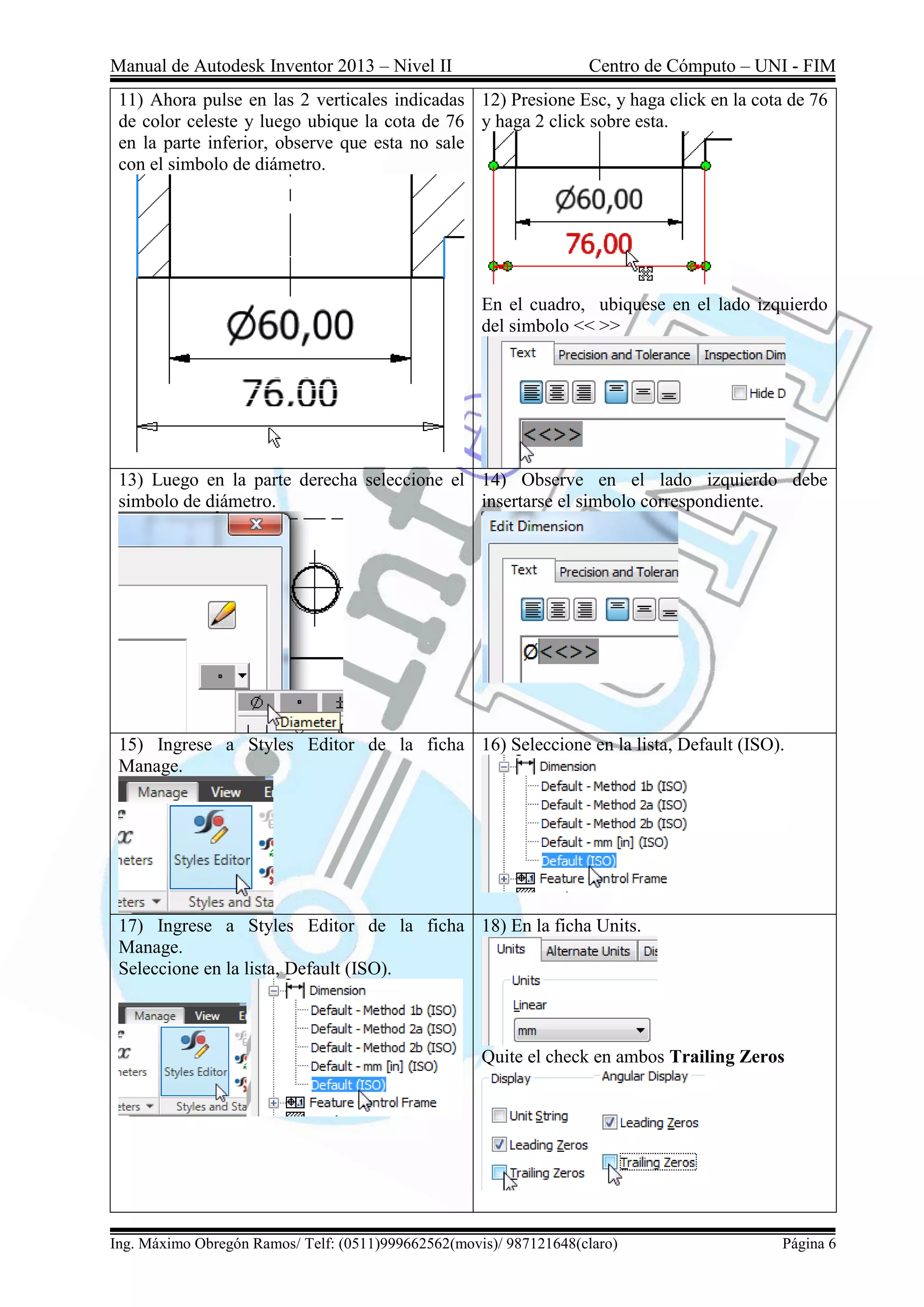 Manual de Autodesk Inventor 2013 – Nivel II Centro de Cómputo – UNI - FIM
Ing. Máximo Obregón Ramos/ Telf: (0511)999662562(movis)/ 987121648(claro) Página 6
11) Ahora pulse en las 2 verticales indicadas
de color celeste y luego ubique la cota de 76
en la parte inferior, observe que esta no sale
con el simbolo de diámetro.
12) Presione Esc, y haga click en la cota de 76
y haga 2 click sobre esta.
En el cuadro, ubiquese en el lado izquierdo
del simbolo << >>
13) Luego en la parte derecha seleccione el
simbolo de diámetro.
14) Observe en el lado izquierdo debe
insertarse el simbolo correspondiente.
15) Ingrese a Styles Editor de la ficha
Manage.
16) Seleccione en la lista, Default (ISO).
17) Ingrese a Styles Editor de la ficha
Manage.
Seleccione en la lista, Default (ISO).
18) En la ficha Units.
Quite el check en ambos Trailing Zeros
 