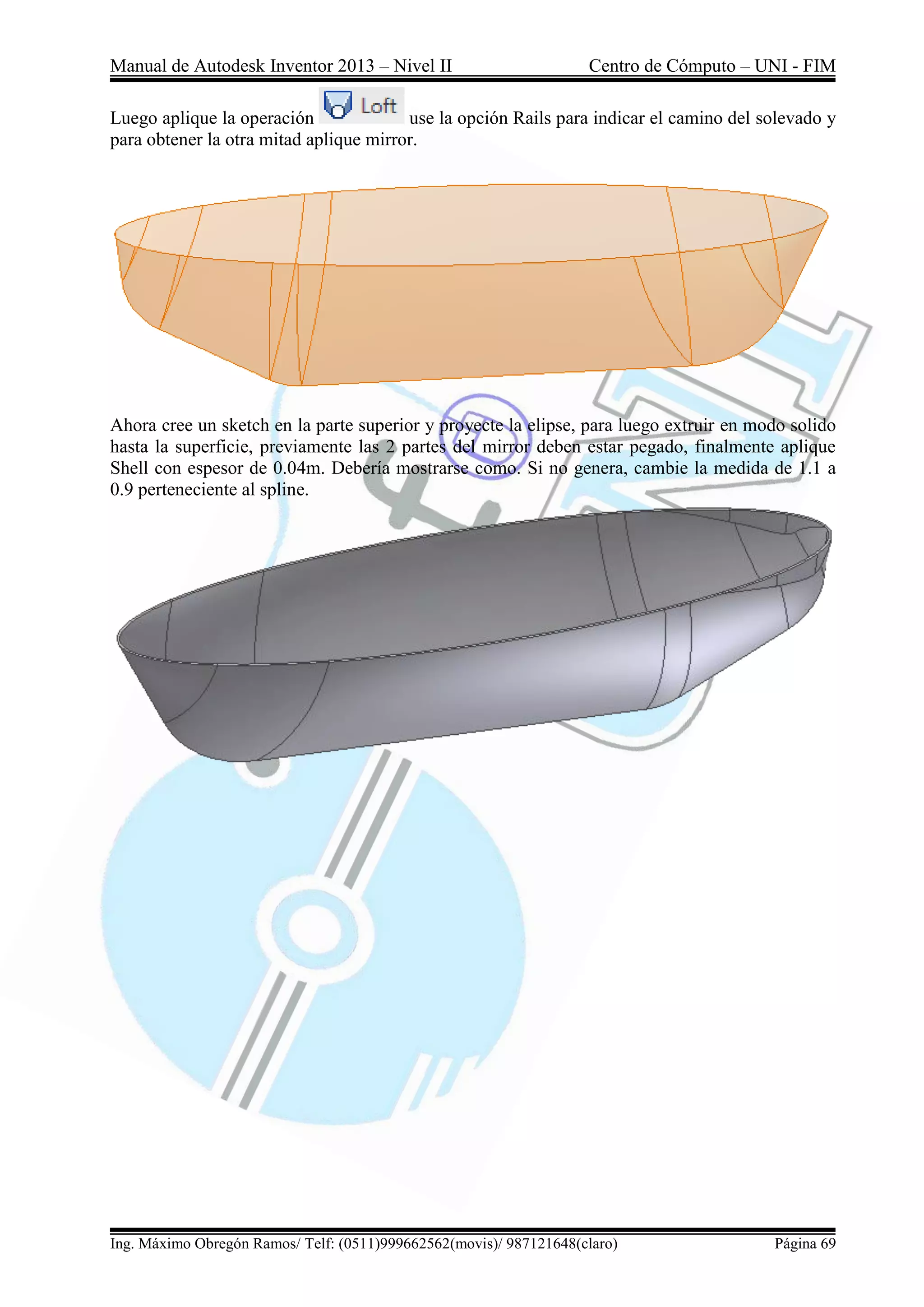 Manual de Autodesk Inventor 2013 – Nivel II Centro de Cómputo – UNI - FIM
Ing. Máximo Obregón Ramos/ Telf: (0511)999662562(movis)/ 987121648(claro) Página 69
Luego aplique la operación use la opción Rails para indicar el camino del solevado y
para obtener la otra mitad aplique mirror.
Ahora cree un sketch en la parte superior y proyecte la elipse, para luego extruir en modo solido
hasta la superficie, previamente las 2 partes del mirror deben estar pegado, finalmente aplique
Shell con espesor de 0.04m. Debería mostrarse como. Si no genera, cambie la medida de 1.1 a
0.9 perteneciente al spline.
 
