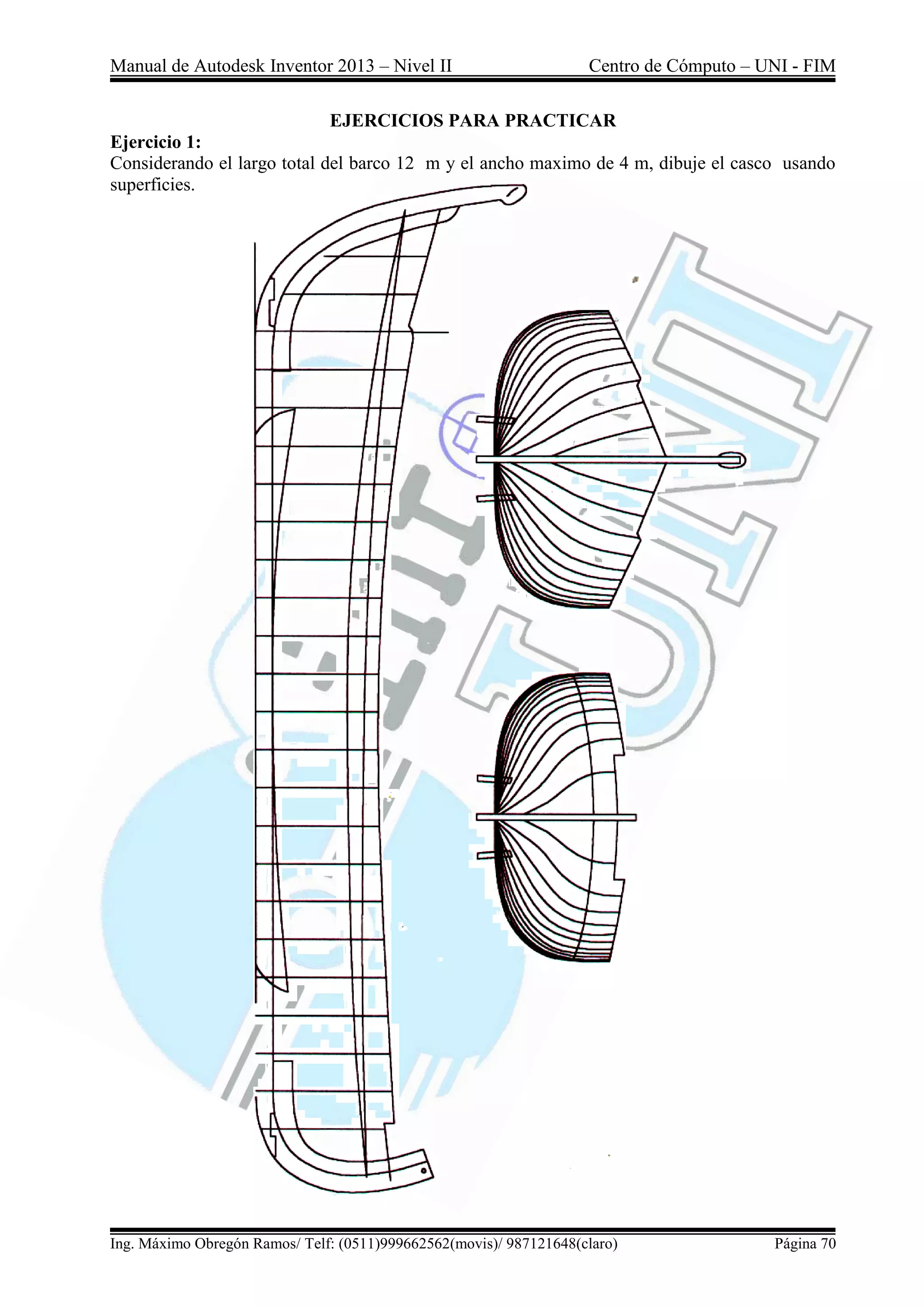 Manual de Autodesk Inventor 2013 – Nivel II Centro de Cómputo – UNI - FIM
Ing. Máximo Obregón Ramos/ Telf: (0511)999662562(movis)/ 987121648(claro) Página 70
EJERCICIOS PARA PRACTICAR
Ejercicio 1:
Considerando el largo total del barco 12 m y el ancho maximo de 4 m, dibuje el casco usando
superficies.
 
