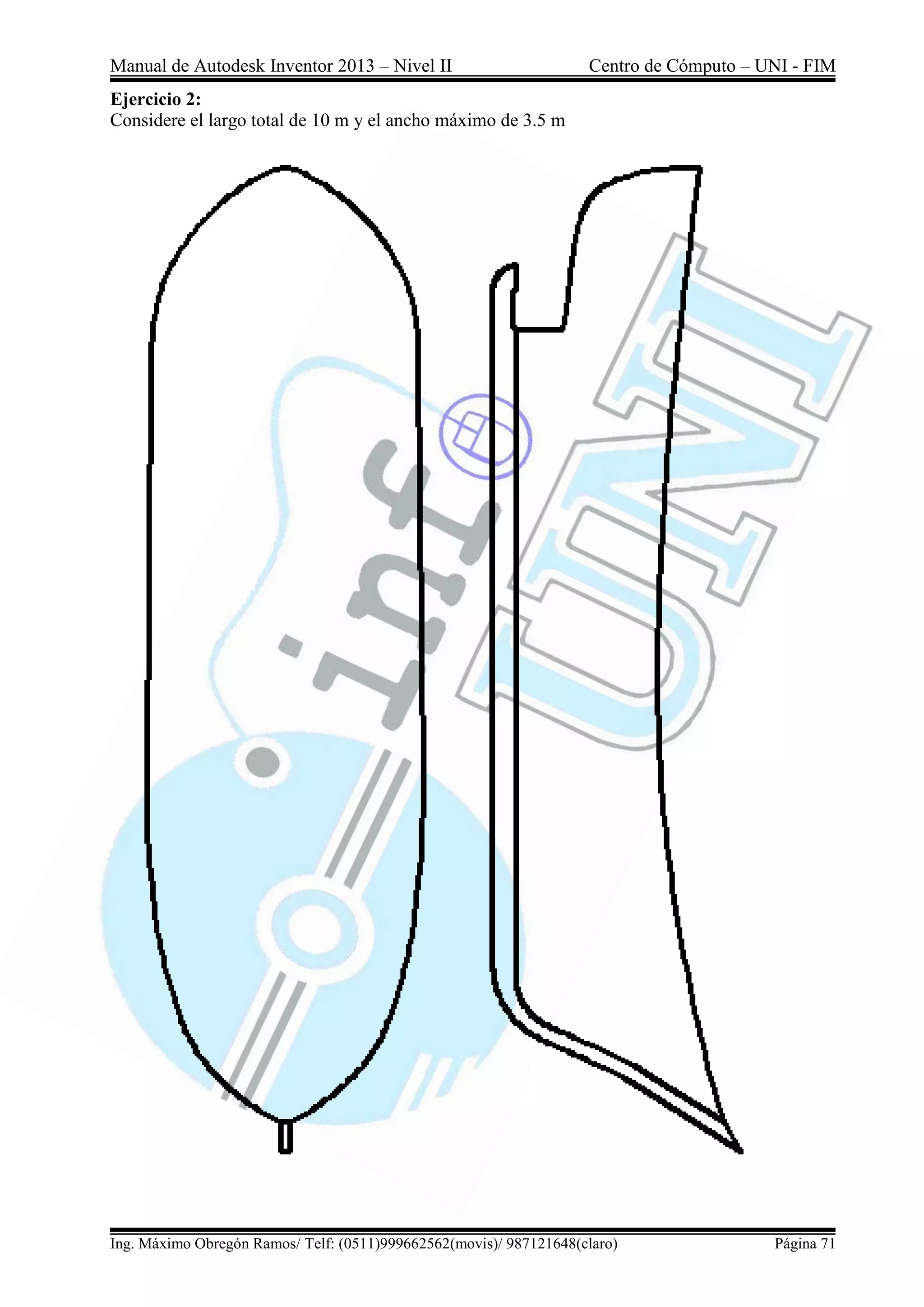 Manual de Autodesk Inventor 2013 – Nivel II Centro de Cómputo – UNI - FIM
Ing. Máximo Obregón Ramos/ Telf: (0511)999662562(movis)/ 987121648(claro) Página 71
Ejercicio 2:
Considere el largo total de 10 m y el ancho máximo de 3.5 m
 
