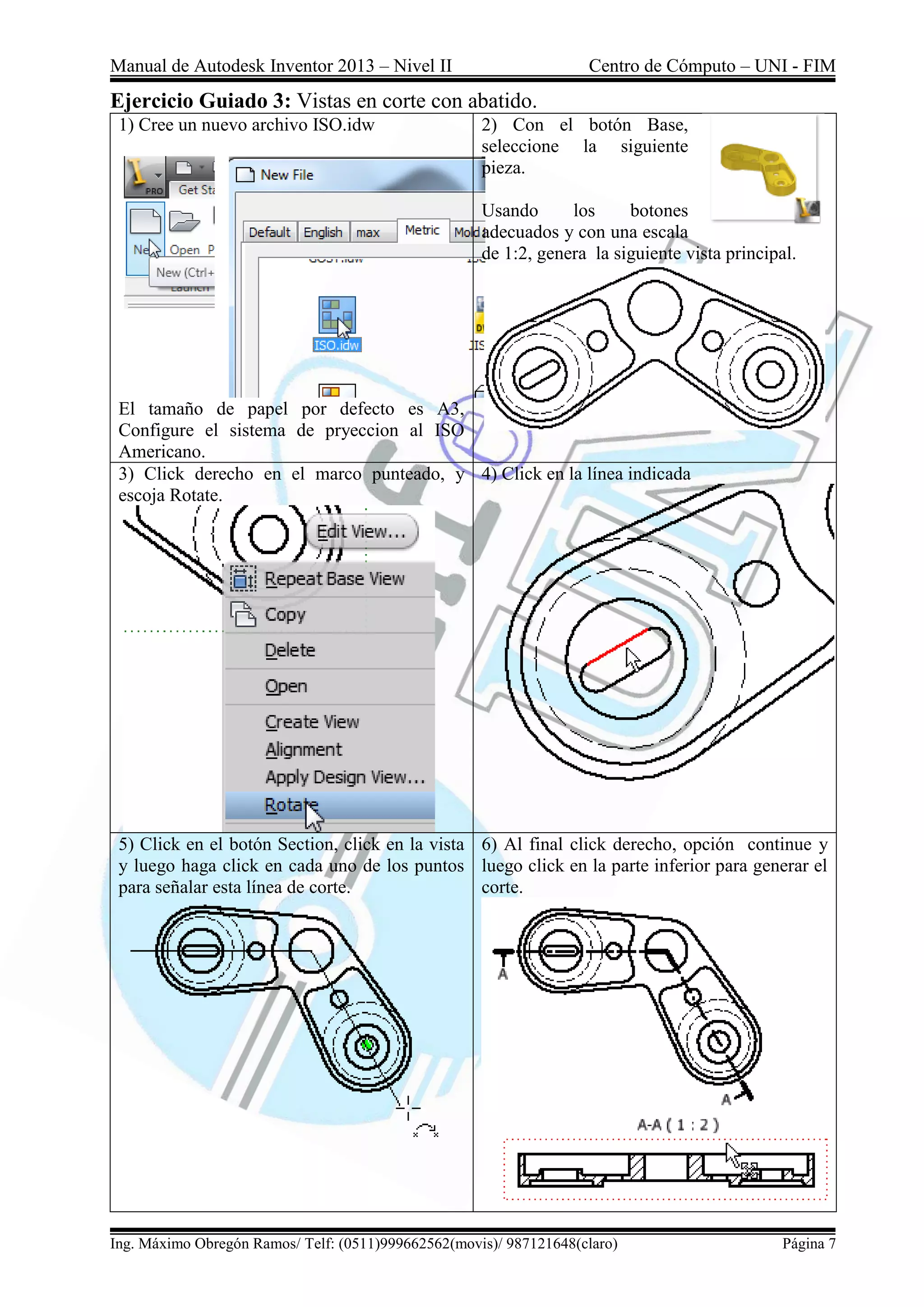 Manual de Autodesk Inventor 2013 – Nivel II Centro de Cómputo – UNI - FIM
Ing. Máximo Obregón Ramos/ Telf: (0511)999662562(movis)/ 987121648(claro) Página 7
Ejercicio Guiado 3: Vistas en corte con abatido.
1) Cree un nuevo archivo ISO.idw
El tamaño de papel por defecto es A3,
Configure el sistema de pryeccion al ISO
Americano.
2) Con el botón Base,
seleccione la siguiente
pieza.
Usando los botones
adecuados y con una escala
de 1:2, genera la siguiente vista principal.
3) Click derecho en el marco punteado, y
escoja Rotate.
4) Click en la línea indicada
5) Click en el botón Section, click en la vista
y luego haga click en cada uno de los puntos
para señalar esta línea de corte.
6) Al final click derecho, opción continue y
luego click en la parte inferior para generar el
corte.
 