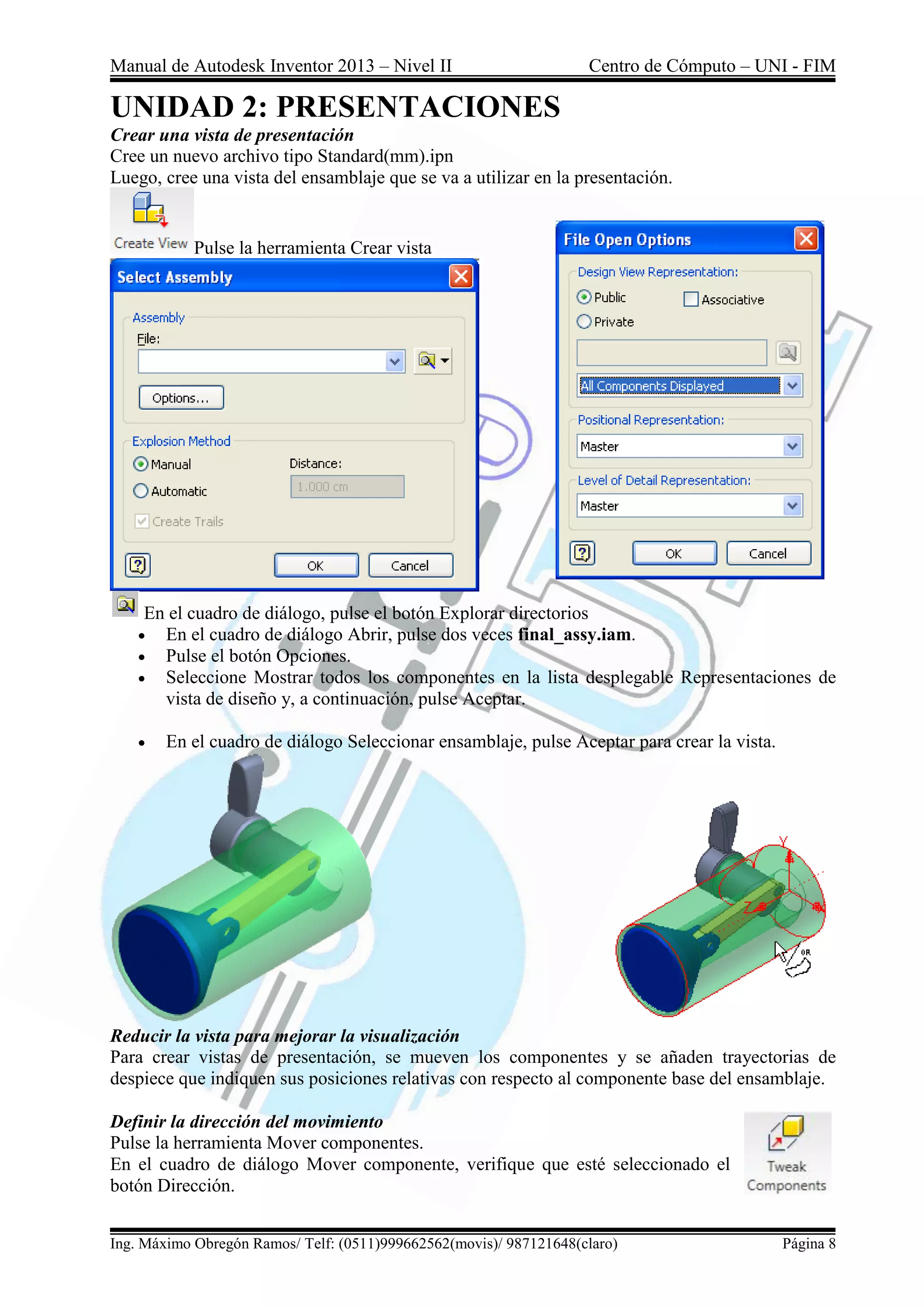 Manual de Autodesk Inventor 2013 – Nivel II Centro de Cómputo – UNI - FIM
Ing. Máximo Obregón Ramos/ Telf: (0511)999662562(movis)/ 987121648(claro) Página 8
UNIDAD 2: PRESENTACIONES
Crear una vista de presentación
Cree un nuevo archivo tipo Standard(mm).ipn
Luego, cree una vista del ensamblaje que se va a utilizar en la presentación.
Pulse la herramienta Crear vista
En el cuadro de diálogo, pulse el botón Explorar directorios
 En el cuadro de diálogo Abrir, pulse dos veces final_assy.iam.
 Pulse el botón Opciones.
 Seleccione Mostrar todos los componentes en la lista desplegable Representaciones de
vista de diseño y, a continuación, pulse Aceptar.
 En el cuadro de diálogo Seleccionar ensamblaje, pulse Aceptar para crear la vista.
Reducir la vista para mejorar la visualización
Para crear vistas de presentación, se mueven los componentes y se añaden trayectorias de
despiece que indiquen sus posiciones relativas con respecto al componente base del ensamblaje.
Definir la dirección del movimiento
Pulse la herramienta Mover componentes.
En el cuadro de diálogo Mover componente, verifique que esté seleccionado el
botón Dirección.
 