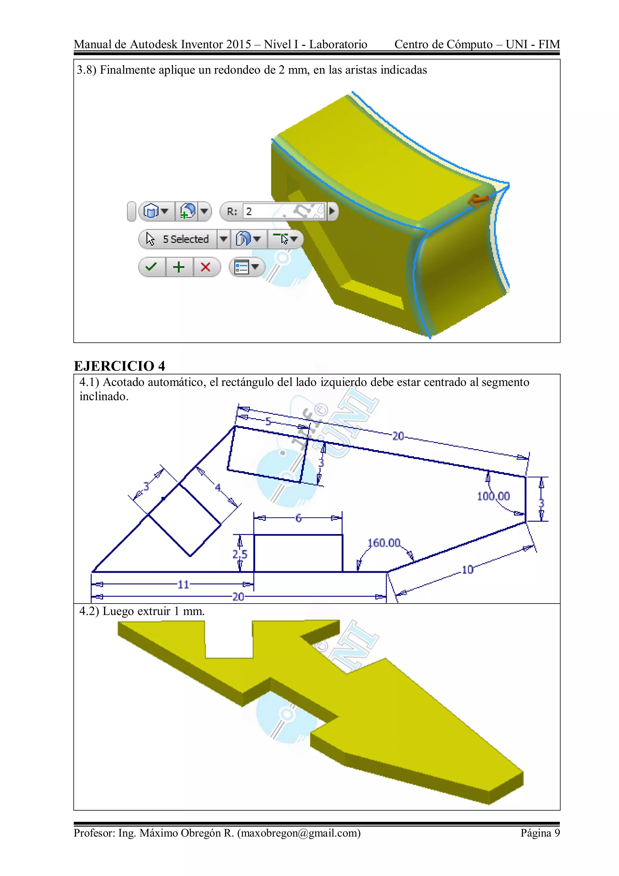 Manual de Autodesk Inventor 2015 – Nivel I - Laboratorio Centro de Cómputo – UNI - FIM
Profesor: Ing. Máximo Obregón R. (maxobregon@gmail.com) Página 9
3.8) Finalmente aplique un redondeo de 2 mm, en las aristas indicadas
EJERCICIO 4
4.1) Acotado automático, el rectángulo del lado izquierdo debe estar centrado al segmento
inclinado.
4.2) Luego extruir 1 mm.
 