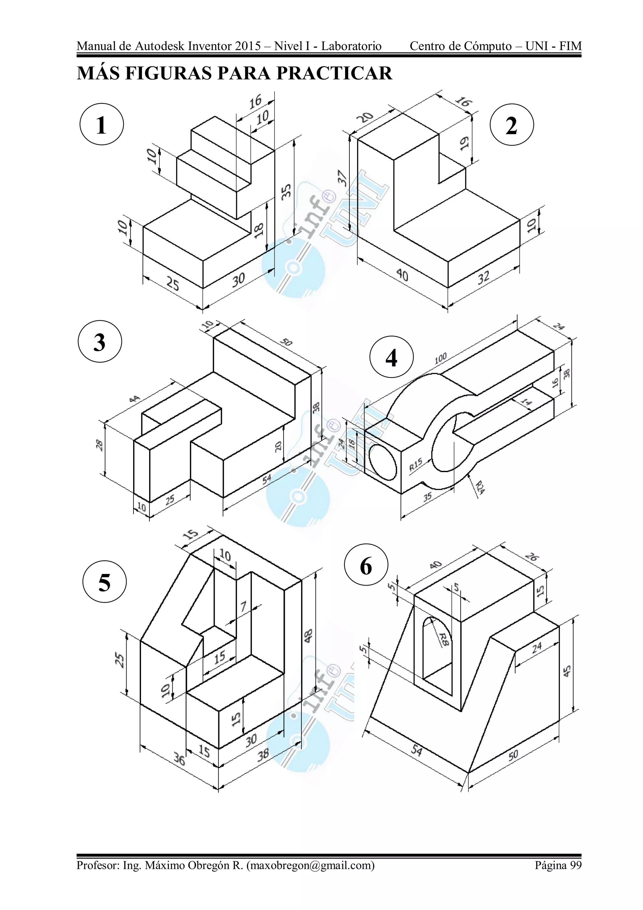Manual de Autodesk Inventor 2015 – Nivel I - Laboratorio Centro de Cómputo – UNI - FIM
Profesor: Ing. Máximo Obregón R. (maxobregon@gmail.com) Página 99
MÁS FIGURAS PARA PRACTICAR
1
3
4
6
5
2
 