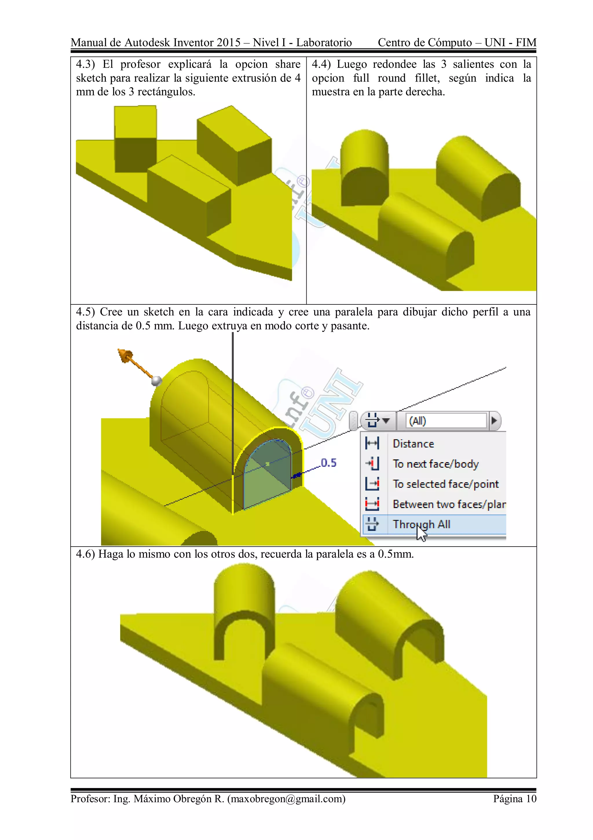 Manual de Autodesk Inventor 2015 – Nivel I - Laboratorio Centro de Cómputo – UNI - FIM
Profesor: Ing. Máximo Obregón R. (maxobregon@gmail.com) Página 10
4.3) El profesor explicará la opcion share
sketch para realizar la siguiente extrusión de 4
mm de los 3 rectángulos.
4.4) Luego redondee las 3 salientes con la
opcion full round fillet, según indica la
muestra en la parte derecha.
4.5) Cree un sketch en la cara indicada y cree una paralela para dibujar dicho perfil a una
distancia de 0.5 mm. Luego extruya en modo corte y pasante.
4.6) Haga lo mismo con los otros dos, recuerda la paralela es a 0.5mm.
 