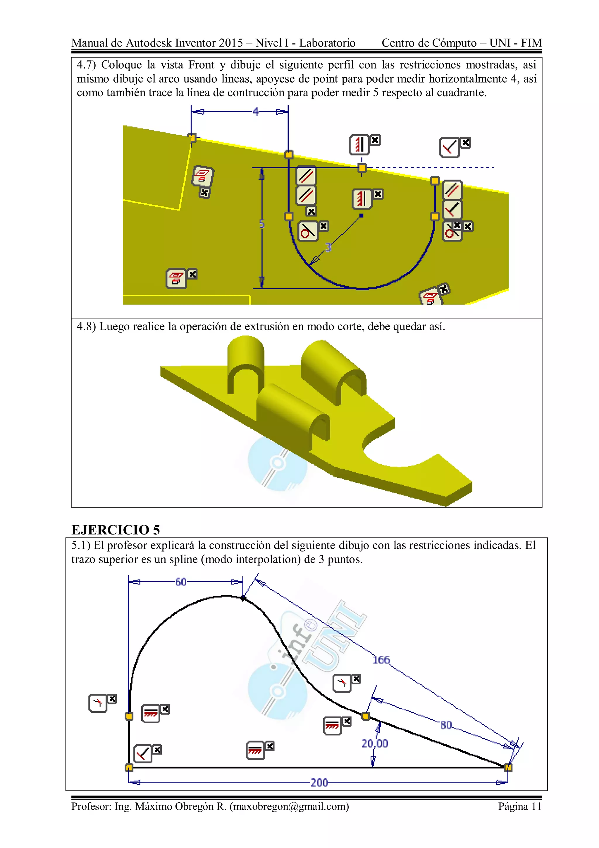 Manual de Autodesk Inventor 2015 – Nivel I - Laboratorio Centro de Cómputo – UNI - FIM
Profesor: Ing. Máximo Obregón R. (maxobregon@gmail.com) Página 11
4.7) Coloque la vista Front y dibuje el siguiente perfil con las restricciones mostradas, asi
mismo dibuje el arco usando líneas, apoyese de point para poder medir horizontalmente 4, así
como también trace la línea de contrucción para poder medir 5 respecto al cuadrante.
4.8) Luego realice la operación de extrusión en modo corte, debe quedar así.
EJERCICIO 5
5.1) El profesor explicará la construcción del siguiente dibujo con las restricciones indicadas. El
trazo superior es un spline (modo interpolation) de 3 puntos.
 