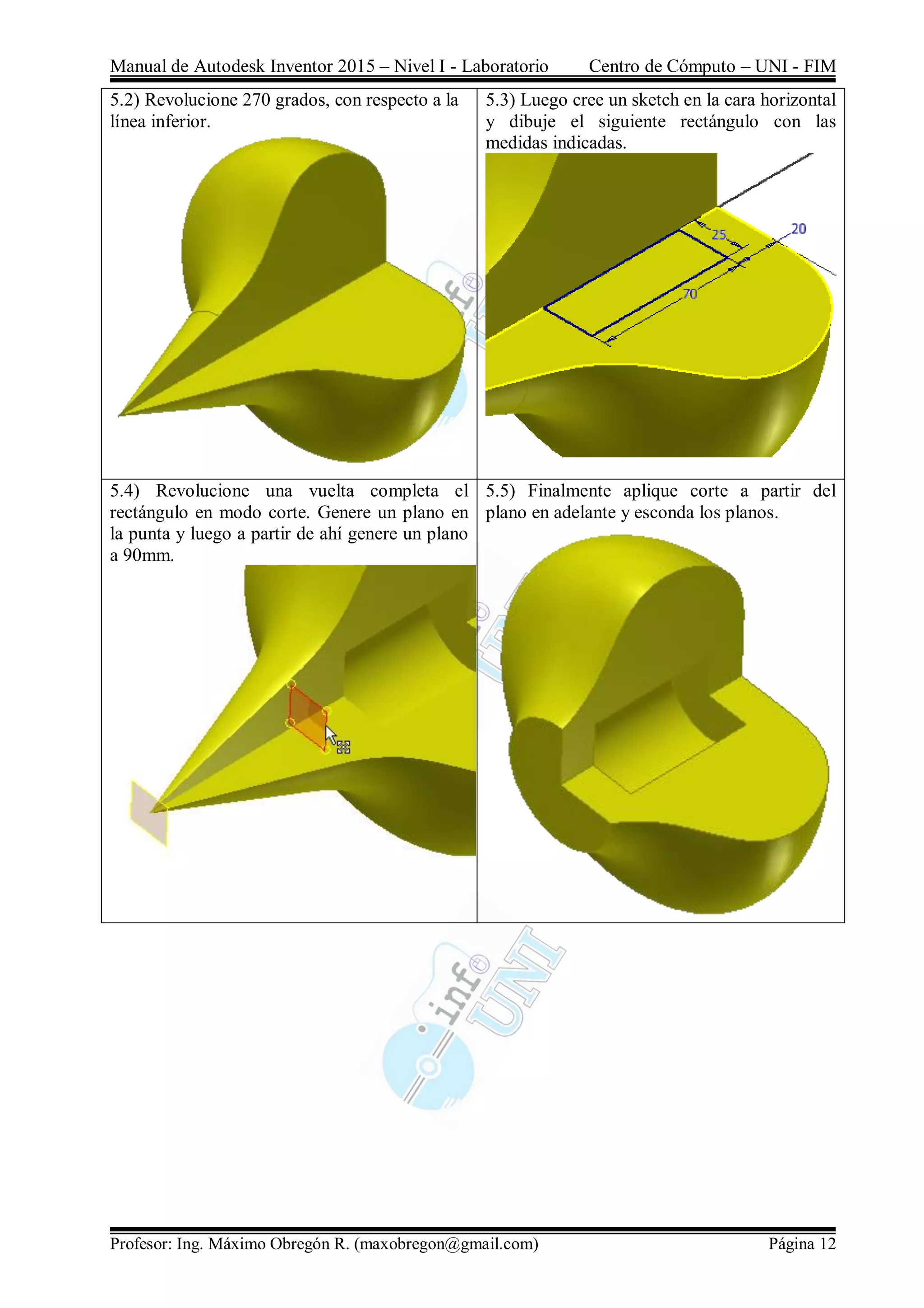 Manual de Autodesk Inventor 2015 – Nivel I - Laboratorio Centro de Cómputo – UNI - FIM
Profesor: Ing. Máximo Obregón R. (maxobregon@gmail.com) Página 12
5.2) Revolucione 270 grados, con respecto a la
línea inferior.
5.3) Luego cree un sketch en la cara horizontal
y dibuje el siguiente rectángulo con las
medidas indicadas.
5.4) Revolucione una vuelta completa el
rectángulo en modo corte. Genere un plano en
la punta y luego a partir de ahí genere un plano
a 90mm.
5.5) Finalmente aplique corte a partir del
plano en adelante y esconda los planos.
 