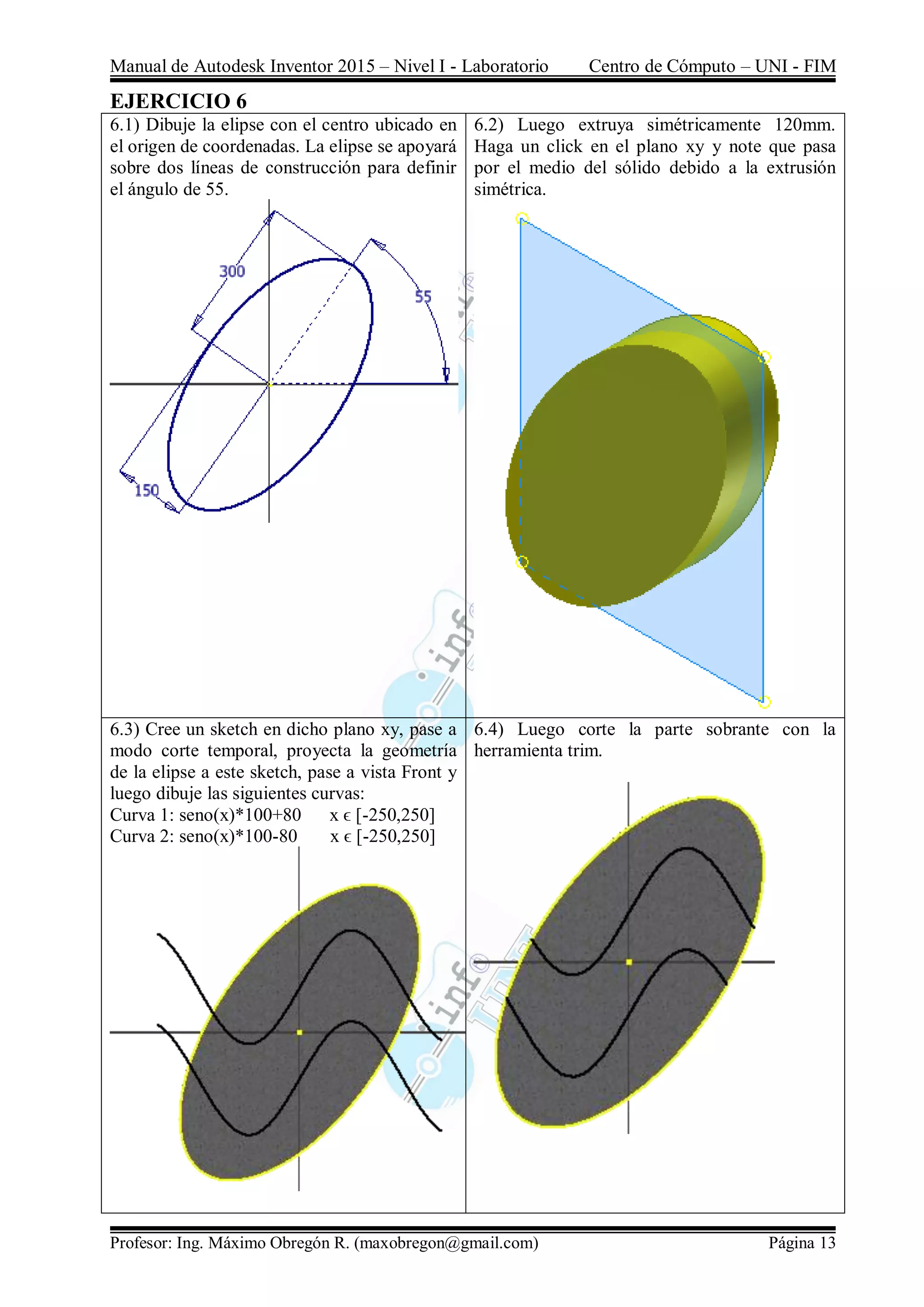 Manual de Autodesk Inventor 2015 – Nivel I - Laboratorio Centro de Cómputo – UNI - FIM
Profesor: Ing. Máximo Obregón R. (maxobregon@gmail.com) Página 13
EJERCICIO 6
6.1) Dibuje la elipse con el centro ubicado en
el origen de coordenadas. La elipse se apoyará
sobre dos líneas de construcción para definir
el ángulo de 55.
6.2) Luego extruya simétricamente 120mm.
Haga un click en el plano xy y note que pasa
por el medio del sólido debido a la extrusión
simétrica.
6.3) Cree un sketch en dicho plano xy, pase a
modo corte temporal, proyecta la geometría
de la elipse a este sketch, pase a vista Front y
luego dibuje las siguientes curvas:
Curva 1: seno(x)*100+80 x ϵ [-250,250]
Curva 2: seno(x)*100-80 x ϵ [-250,250]
6.4) Luego corte la parte sobrante con la
herramienta trim.
 