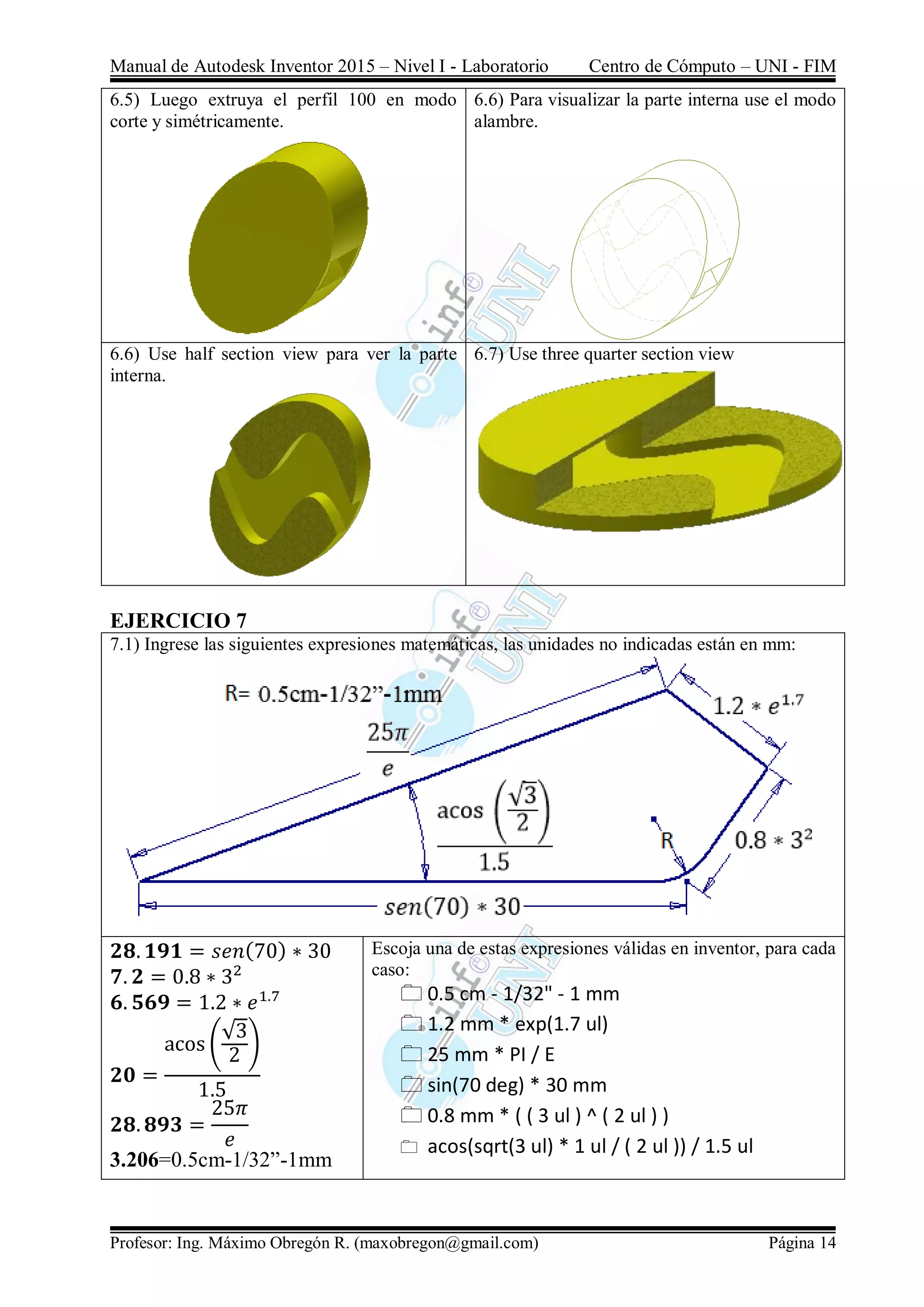 Manual de Autodesk Inventor 2015 – Nivel I - Laboratorio Centro de Cómputo – UNI - FIM
Profesor: Ing. Máximo Obregón R. (maxobregon@gmail.com) Página 14
6.5) Luego extruya el perfil 100 en modo
corte y simétricamente.
6.6) Para visualizar la parte interna use el modo
alambre.
6.6) Use half section view para ver la parte
interna.
6.7) Use three quarter section view
EJERCICIO 7
7.1) Ingrese las siguientes expresiones matemáticas, las unidades no indicadas están en mm:
𝟐𝟖. 𝟏𝟗𝟏 = 𝑠𝑒𝑛(70) ∗ 30
𝟕. 𝟐 = 0.8 ∗ 32
𝟔. 𝟓𝟔𝟗 = 1.2 ∗ 𝑒1.7
𝟐𝟎 =
acos⁡(
√3
2
)
1.5
𝟐𝟖. 𝟖𝟗𝟑 =
25𝜋
𝑒
3.206=0.5cm-1/32”-1mm
Escoja una de estas expresiones válidas en inventor, para cada
caso:
 0.5 cm - 1/32" - 1 mm
 1.2 mm * exp(1.7 ul)
 25 mm * PI / E
 sin(70 deg) * 30 mm
 0.8 mm * ( ( 3 ul ) ^ ( 2 ul ) )
 acos(sqrt(3 ul) * 1 ul / ( 2 ul )) / 1.5 ul
 