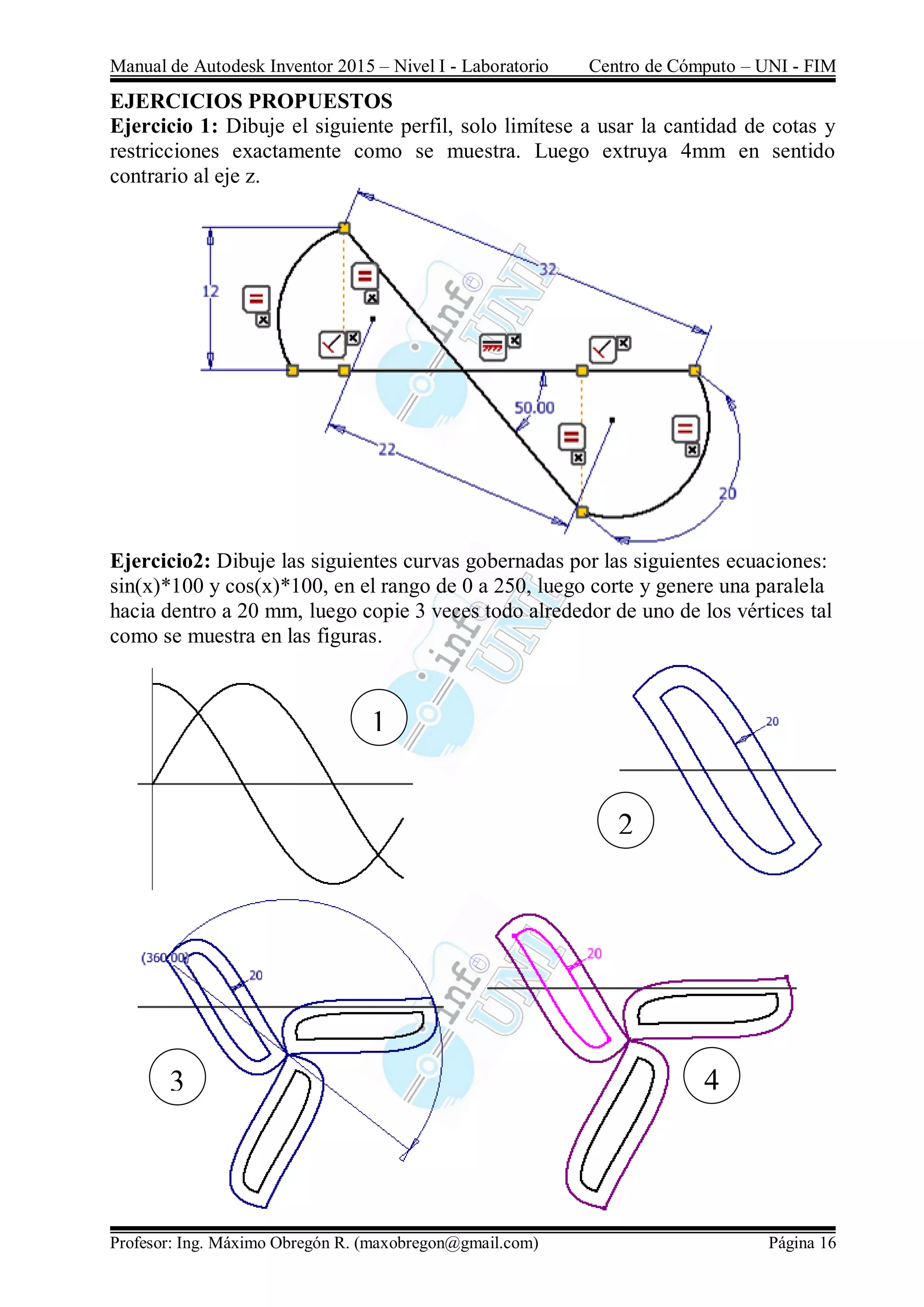 Manual de Autodesk Inventor 2015 – Nivel I - Laboratorio Centro de Cómputo – UNI - FIM
Profesor: Ing. Máximo Obregón R. (maxobregon@gmail.com) Página 16
EJERCICIOS PROPUESTOS
Ejercicio 1: Dibuje el siguiente perfil, solo limítese a usar la cantidad de cotas y
restricciones exactamente como se muestra. Luego extruya 4mm en sentido
contrario al eje z.
Ejercicio2: Dibuje las siguientes curvas gobernadas por las siguientes ecuaciones:
sin(x)*100 y cos(x)*100, en el rango de 0 a 250, luego corte y genere una paralela
hacia dentro a 20 mm, luego copie 3 veces todo alrededor de uno de los vértices tal
como se muestra en las figuras.
1
2
43
 