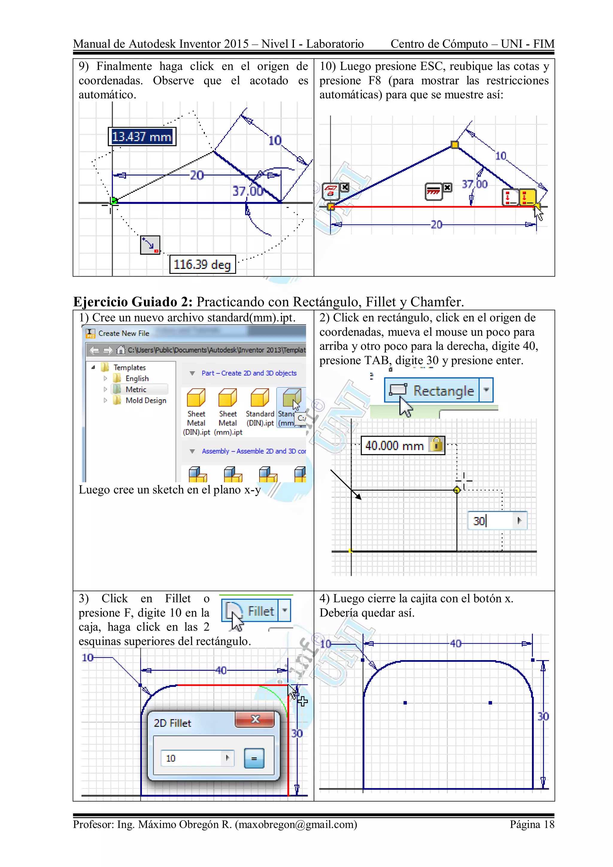 Manual de Autodesk Inventor 2015 – Nivel I - Laboratorio Centro de Cómputo – UNI - FIM
Profesor: Ing. Máximo Obregón R. (maxobregon@gmail.com) Página 18
9) Finalmente haga click en el origen de
coordenadas. Observe que el acotado es
automático.
10) Luego presione ESC, reubique las cotas y
presione F8 (para mostrar las restricciones
automáticas) para que se muestre así:
Ejercicio Guiado 2: Practicando con Rectángulo, Fillet y Chamfer.
1) Cree un nuevo archivo standard(mm).ipt.
Luego cree un sketch en el plano x-y
2) Click en rectángulo, click en el origen de
coordenadas, mueva el mouse un poco para
arriba y otro poco para la derecha, digite 40,
presione TAB, digite 30 y presione enter.
3) Click en Fillet o
presione F, digite 10 en la
caja, haga click en las 2
esquinas superiores del rectángulo.
4) Luego cierre la cajita con el botón x.
Debería quedar así.
 