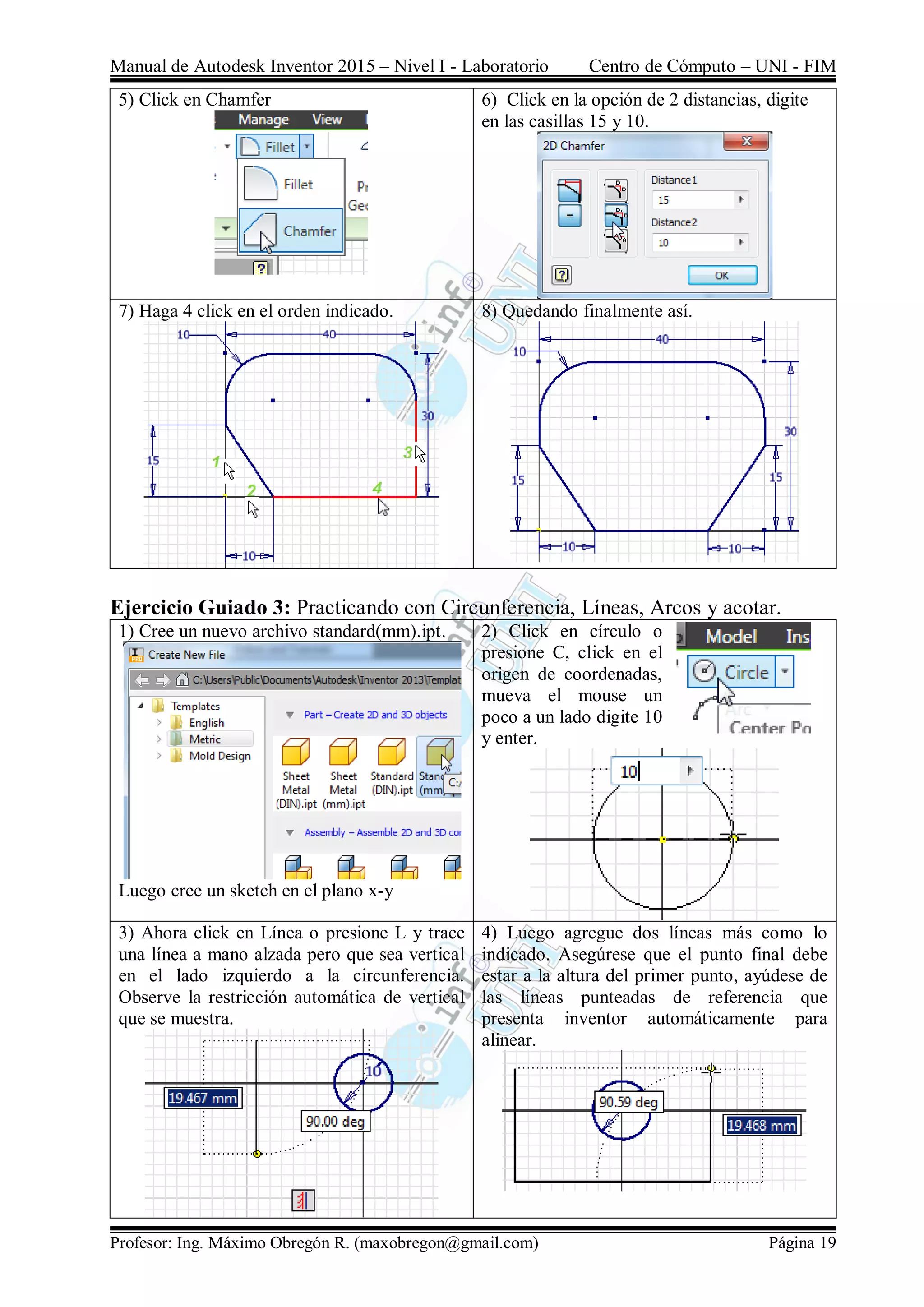 Manual de Autodesk Inventor 2015 – Nivel I - Laboratorio Centro de Cómputo – UNI - FIM
Profesor: Ing. Máximo Obregón R. (maxobregon@gmail.com) Página 19
5) Click en Chamfer 6) Click en la opción de 2 distancias, digite
en las casillas 15 y 10.
7) Haga 4 click en el orden indicado. 8) Quedando finalmente así.
Ejercicio Guiado 3: Practicando con Circunferencia, Líneas, Arcos y acotar.
1) Cree un nuevo archivo standard(mm).ipt.
Luego cree un sketch en el plano x-y
2) Click en círculo o
presione C, click en el
origen de coordenadas,
mueva el mouse un
poco a un lado digite 10
y enter.
3) Ahora click en Línea o presione L y trace
una línea a mano alzada pero que sea vertical
en el lado izquierdo a la circunferencia.
Observe la restricción automática de vertical
que se muestra.
4) Luego agregue dos líneas más como lo
indicado. Asegúrese que el punto final debe
estar a la altura del primer punto, ayúdese de
las líneas punteadas de referencia que
presenta inventor automáticamente para
alinear.
 