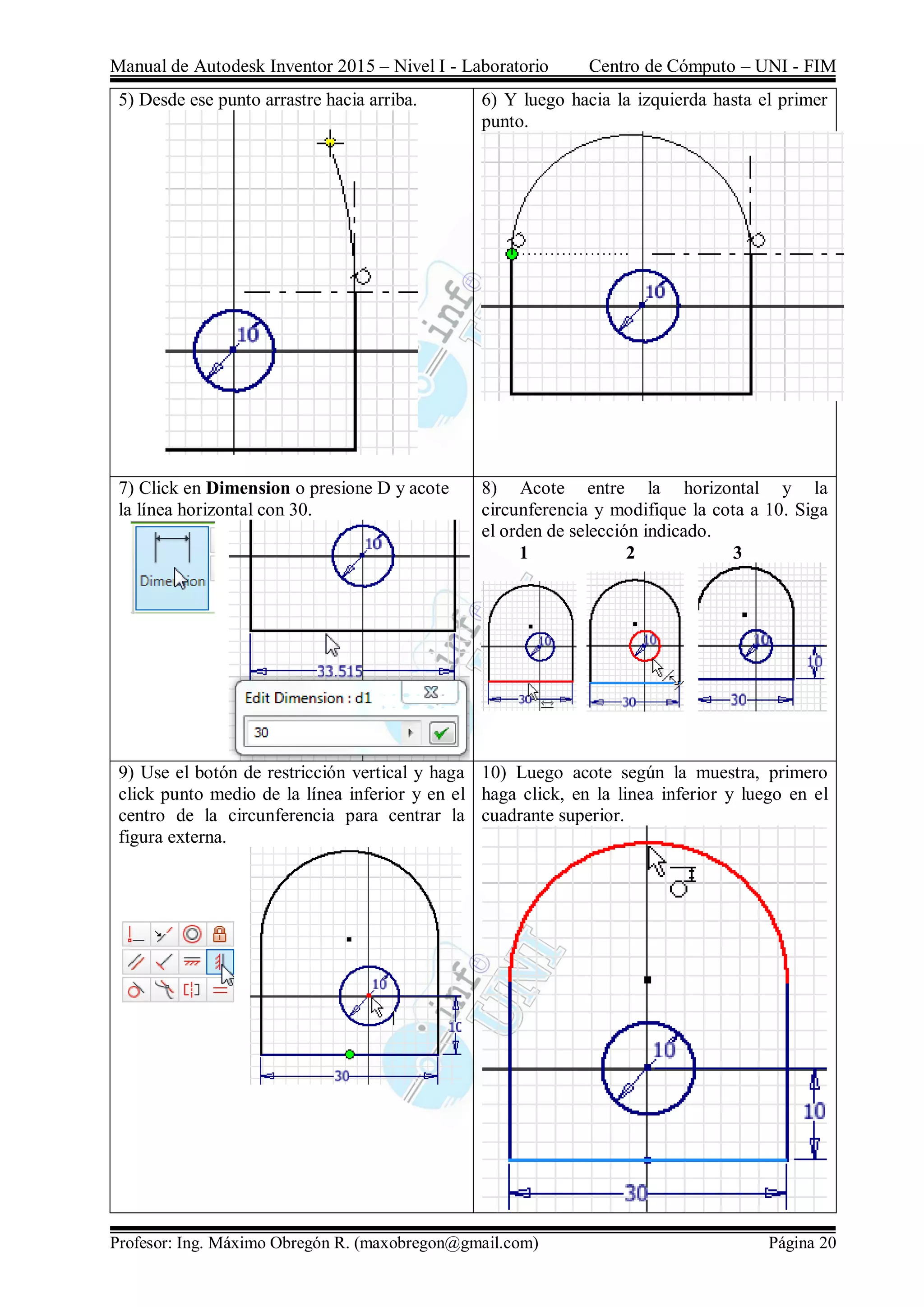 Manual de Autodesk Inventor 2015 – Nivel I - Laboratorio Centro de Cómputo – UNI - FIM
Profesor: Ing. Máximo Obregón R. (maxobregon@gmail.com) Página 20
5) Desde ese punto arrastre hacia arriba. 6) Y luego hacia la izquierda hasta el primer
punto.
7) Click en Dimension o presione D y acote
la línea horizontal con 30.
8) Acote entre la horizontal y la
circunferencia y modifique la cota a 10. Siga
el orden de selección indicado.
1 2 3
9) Use el botón de restricción vertical y haga
click punto medio de la línea inferior y en el
centro de la circunferencia para centrar la
figura externa.
10) Luego acote según la muestra, primero
haga click, en la linea inferior y luego en el
cuadrante superior.
 