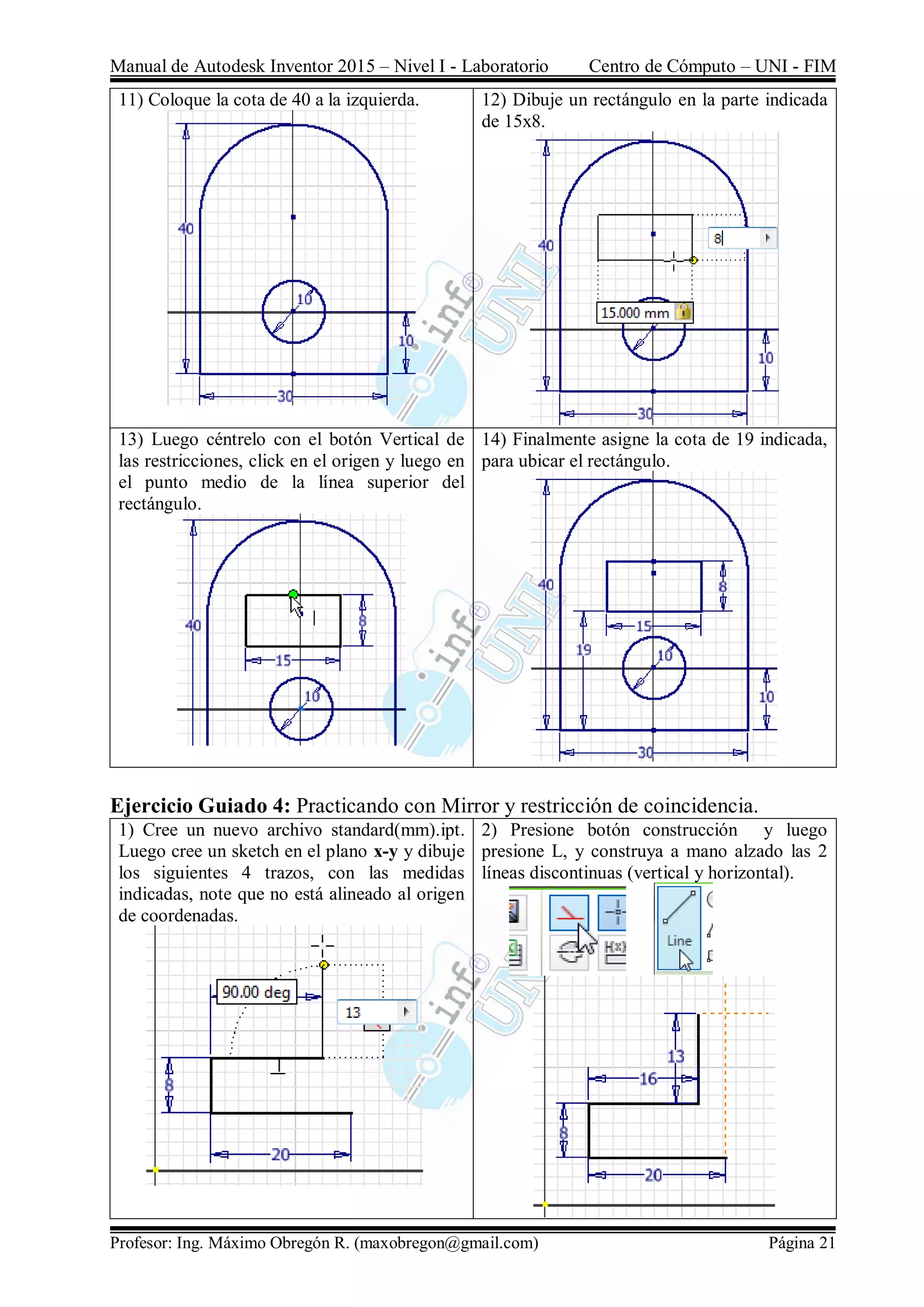 Manual de Autodesk Inventor 2015 – Nivel I - Laboratorio Centro de Cómputo – UNI - FIM
Profesor: Ing. Máximo Obregón R. (maxobregon@gmail.com) Página 21
11) Coloque la cota de 40 a la izquierda. 12) Dibuje un rectángulo en la parte indicada
de 15x8.
13) Luego céntrelo con el botón Vertical de
las restricciones, click en el origen y luego en
el punto medio de la línea superior del
rectángulo.
14) Finalmente asigne la cota de 19 indicada,
para ubicar el rectángulo.
Ejercicio Guiado 4: Practicando con Mirror y restricción de coincidencia.
1) Cree un nuevo archivo standard(mm).ipt.
Luego cree un sketch en el plano x-y y dibuje
los siguientes 4 trazos, con las medidas
indicadas, note que no está alineado al origen
de coordenadas.
2) Presione botón construcción y luego
presione L, y construya a mano alzado las 2
líneas discontinuas (vertical y horizontal).
 