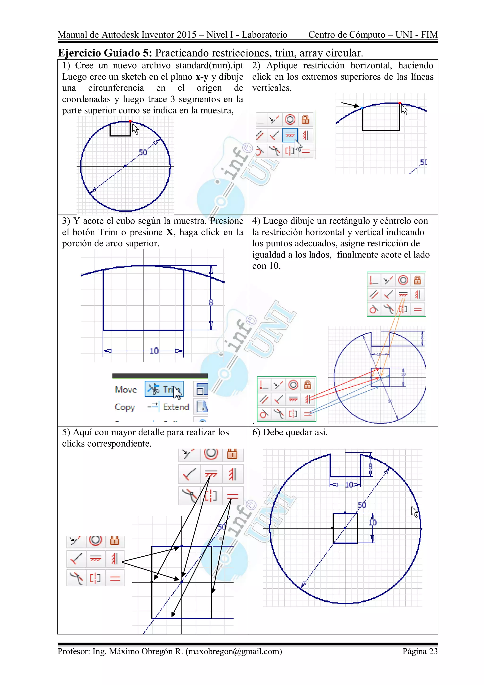 Manual de Autodesk Inventor 2015 – Nivel I - Laboratorio Centro de Cómputo – UNI - FIM
Profesor: Ing. Máximo Obregón R. (maxobregon@gmail.com) Página 23
Ejercicio Guiado 5: Practicando restricciones, trim, array circular.
1) Cree un nuevo archivo standard(mm).ipt
Luego cree un sketch en el plano x-y y dibuje
una circunferencia en el origen de
coordenadas y luego trace 3 segmentos en la
parte superior como se indica en la muestra,
2) Aplique restricción horizontal, haciendo
click en los extremos superiores de las líneas
verticales.
3) Y acote el cubo según la muestra. Presione
el botón Trim o presione X, haga click en la
porción de arco superior.
4) Luego dibuje un rectángulo y céntrelo con
la restricción horizontal y vertical indicando
los puntos adecuados, asigne restricción de
igualdad a los lados, finalmente acote el lado
con 10.
.
5) Aquí con mayor detalle para realizar los
clicks correspondiente.
6) Debe quedar así.
 