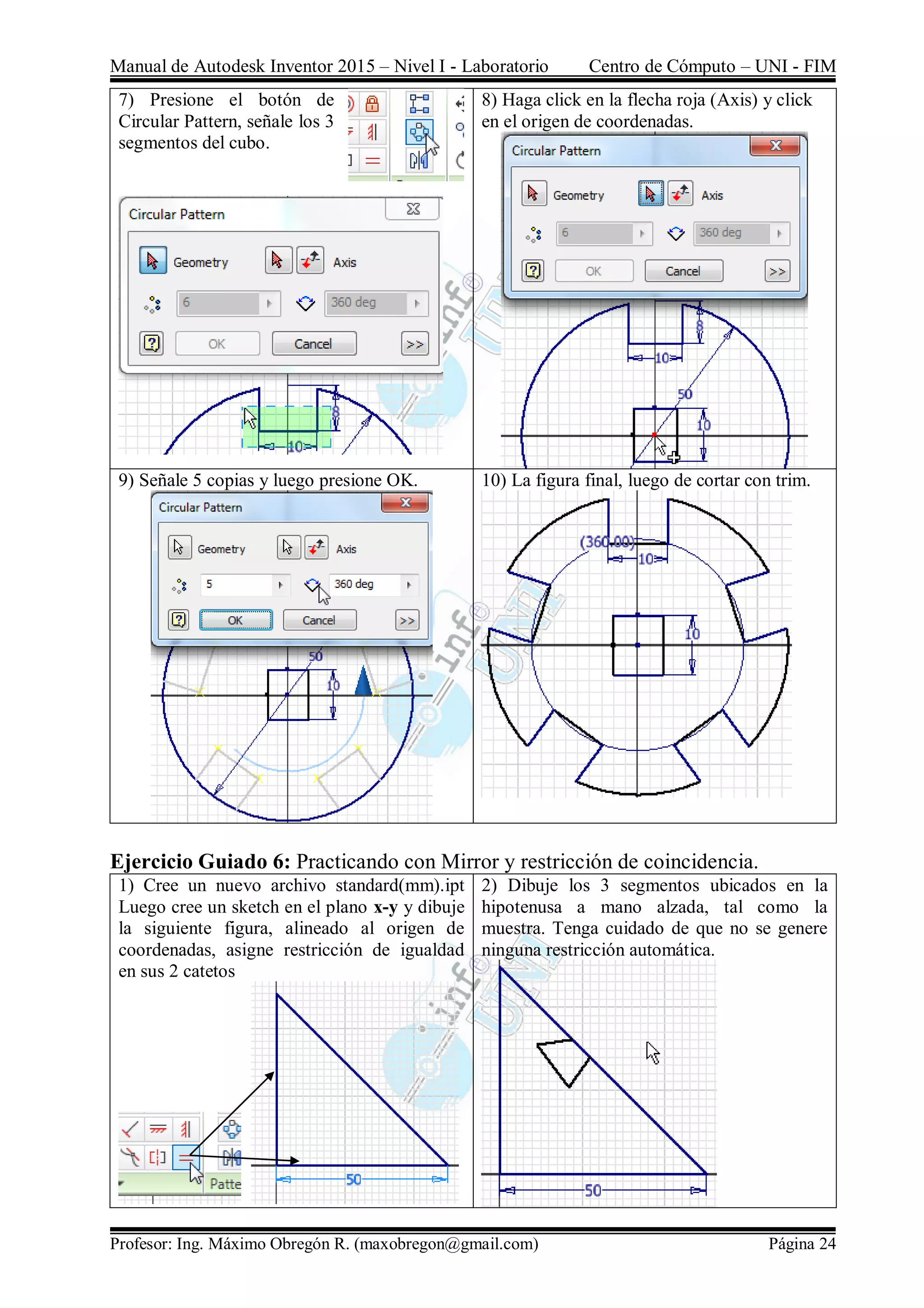 Manual de Autodesk Inventor 2015 – Nivel I - Laboratorio Centro de Cómputo – UNI - FIM
Profesor: Ing. Máximo Obregón R. (maxobregon@gmail.com) Página 24
7) Presione el botón de
Circular Pattern, señale los 3
segmentos del cubo.
8) Haga click en la flecha roja (Axis) y click
en el origen de coordenadas.
9) Señale 5 copias y luego presione OK. 10) La figura final, luego de cortar con trim.
Ejercicio Guiado 6: Practicando con Mirror y restricción de coincidencia.
1) Cree un nuevo archivo standard(mm).ipt
Luego cree un sketch en el plano x-y y dibuje
la siguiente figura, alineado al origen de
coordenadas, asigne restricción de igualdad
en sus 2 catetos
2) Dibuje los 3 segmentos ubicados en la
hipotenusa a mano alzada, tal como la
muestra. Tenga cuidado de que no se genere
ninguna restricción automática.
 