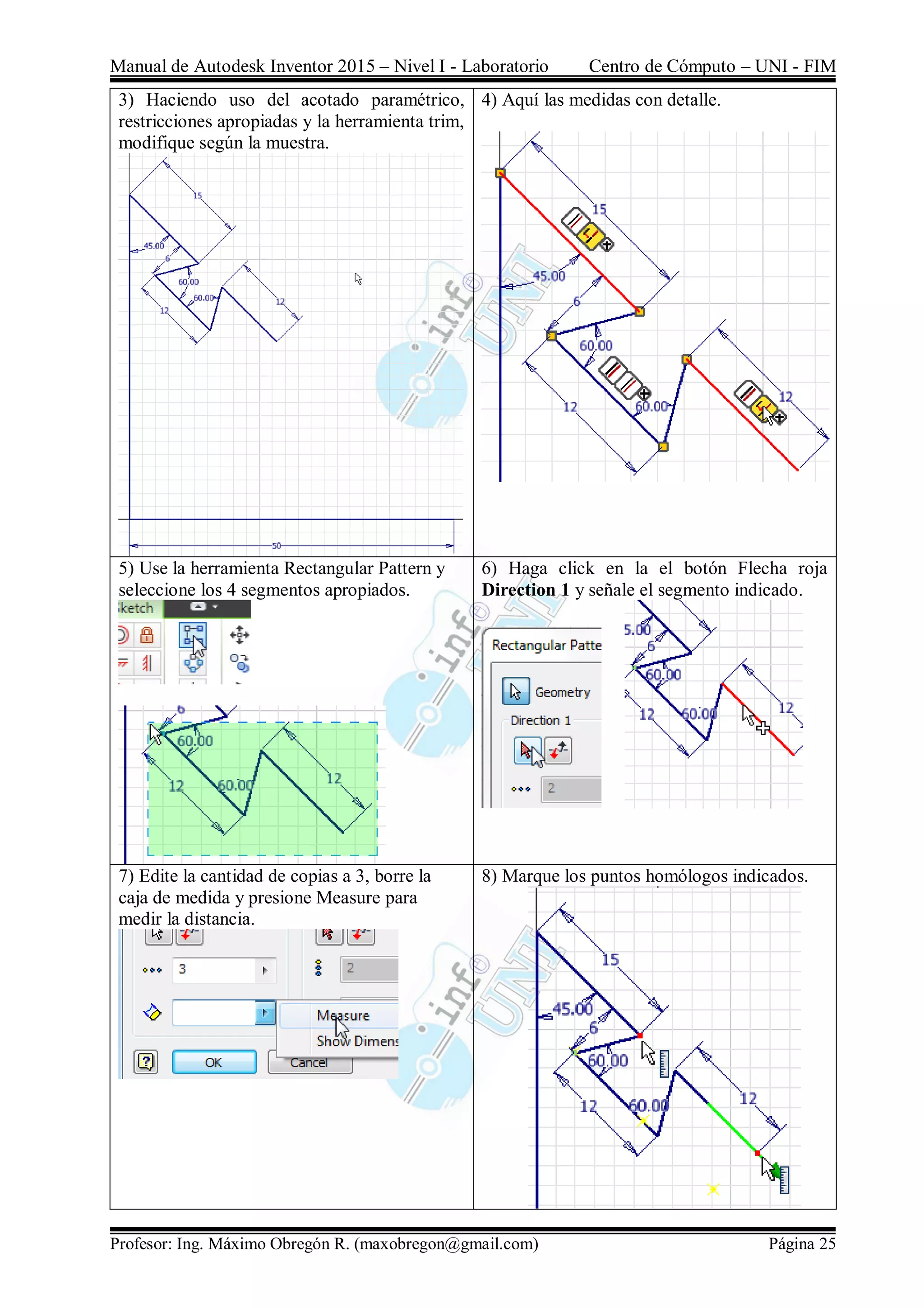 Manual de Autodesk Inventor 2015 – Nivel I - Laboratorio Centro de Cómputo – UNI - FIM
Profesor: Ing. Máximo Obregón R. (maxobregon@gmail.com) Página 25
3) Haciendo uso del acotado paramétrico,
restricciones apropiadas y la herramienta trim,
modifique según la muestra.
4) Aquí las medidas con detalle.
5) Use la herramienta Rectangular Pattern y
seleccione los 4 segmentos apropiados.
6) Haga click en la el botón Flecha roja
Direction 1 y señale el segmento indicado.
7) Edite la cantidad de copias a 3, borre la
caja de medida y presione Measure para
medir la distancia.
8) Marque los puntos homólogos indicados.
 