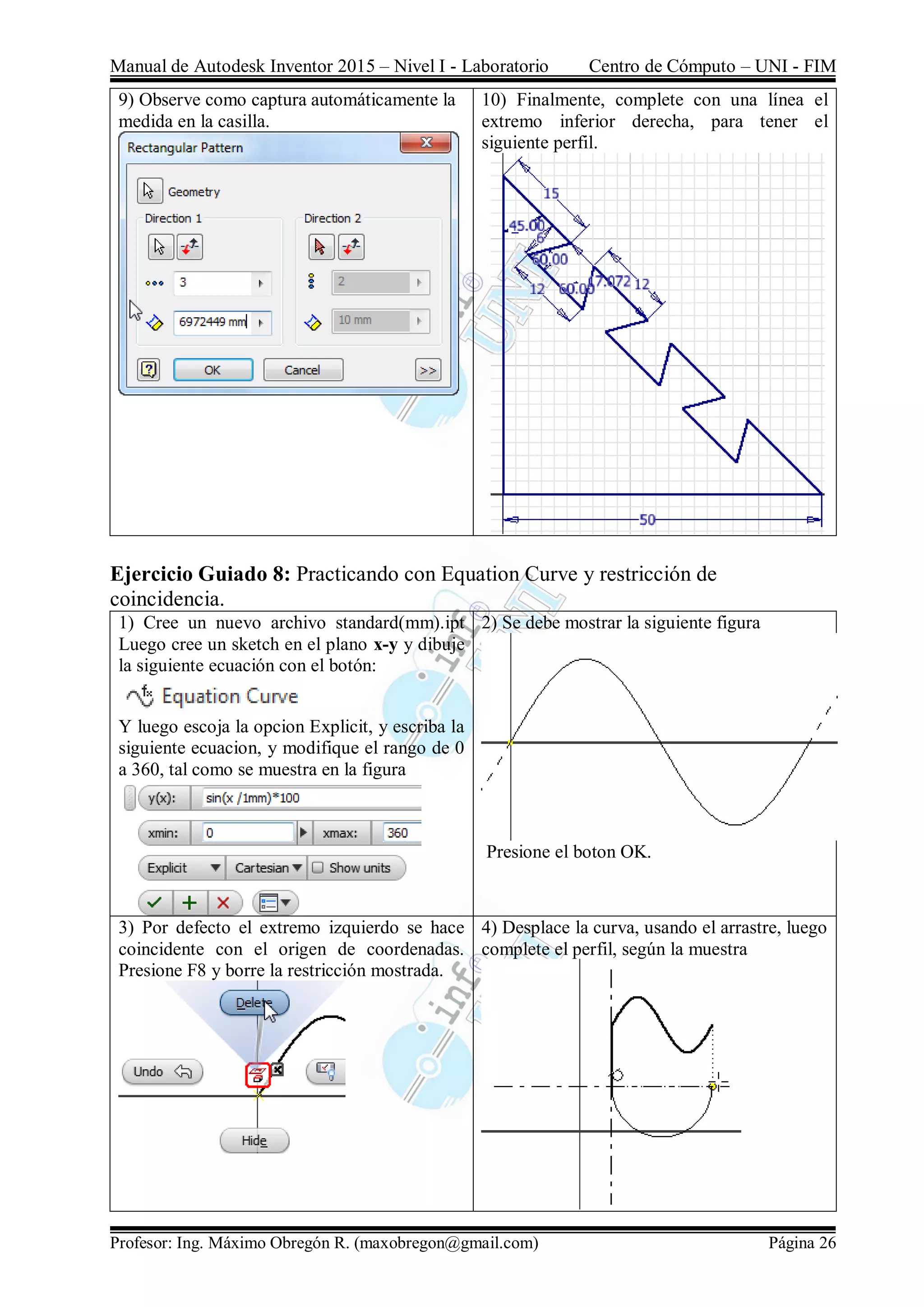 Manual de Autodesk Inventor 2015 – Nivel I - Laboratorio Centro de Cómputo – UNI - FIM
Profesor: Ing. Máximo Obregón R. (maxobregon@gmail.com) Página 26
9) Observe como captura automáticamente la
medida en la casilla.
10) Finalmente, complete con una línea el
extremo inferior derecha, para tener el
siguiente perfil.
Ejercicio Guiado 8: Practicando con Equation Curve y restricción de
coincidencia.
1) Cree un nuevo archivo standard(mm).ipt
Luego cree un sketch en el plano x-y y dibuje
la siguiente ecuación con el botón:
Y luego escoja la opcion Explicit, y escriba la
siguiente ecuacion, y modifique el rango de 0
a 360, tal como se muestra en la figura
2) Se debe mostrar la siguiente figura
Presione el boton OK.
3) Por defecto el extremo izquierdo se hace
coincidente con el origen de coordenadas.
Presione F8 y borre la restricción mostrada.
4) Desplace la curva, usando el arrastre, luego
complete el perfil, según la muestra
 
