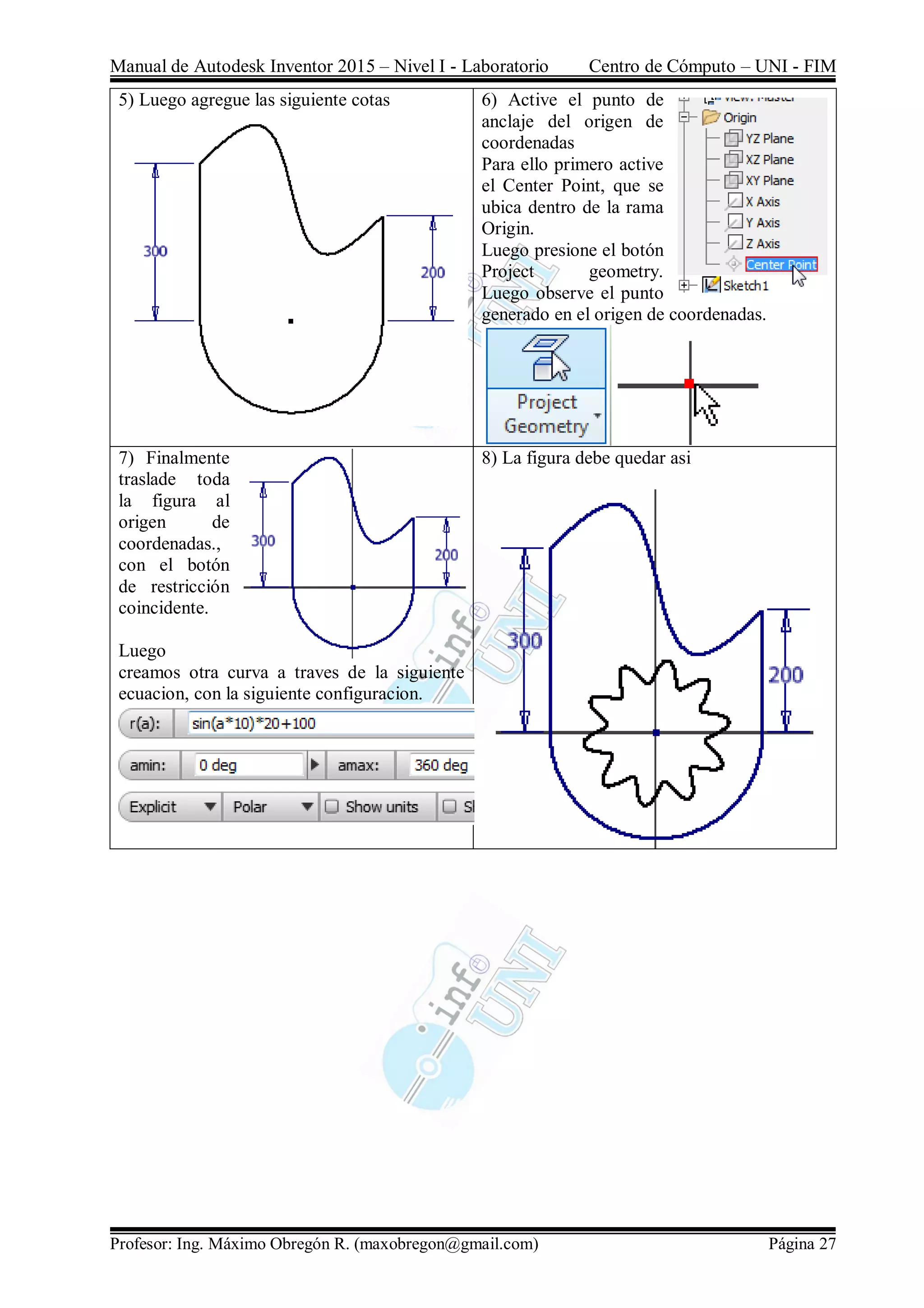 Manual de Autodesk Inventor 2015 – Nivel I - Laboratorio Centro de Cómputo – UNI - FIM
Profesor: Ing. Máximo Obregón R. (maxobregon@gmail.com) Página 27
5) Luego agregue las siguiente cotas 6) Active el punto de
anclaje del origen de
coordenadas
Para ello primero active
el Center Point, que se
ubica dentro de la rama
Origin.
Luego presione el botón
Project geometry.
Luego observe el punto
generado en el origen de coordenadas.
7) Finalmente
traslade toda
la figura al
origen de
coordenadas.,
con el botón
de restricción
coincidente.
Luego
creamos otra curva a traves de la siguiente
ecuacion, con la siguiente configuracion.
8) La figura debe quedar asi
 