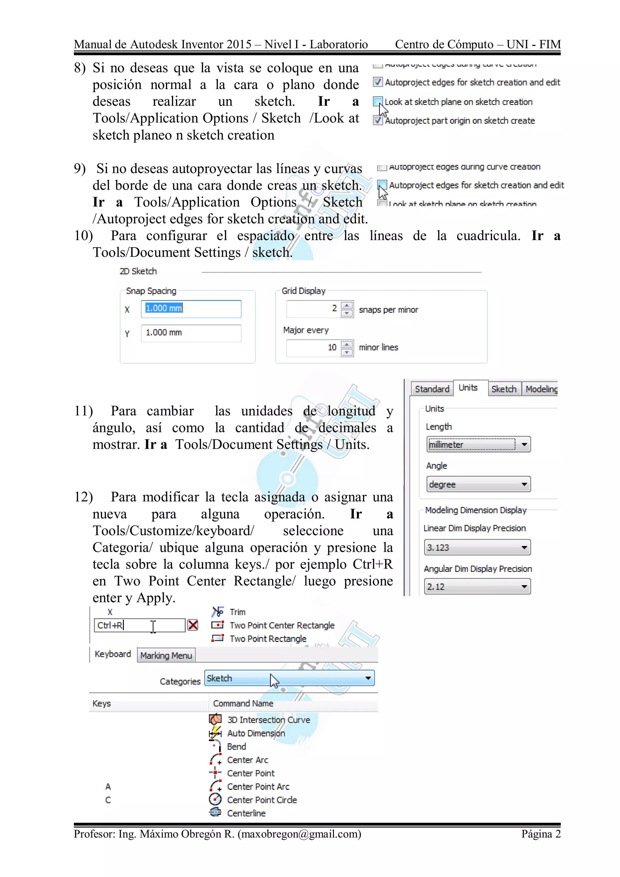 Manual de Autodesk Inventor 2015 – Nivel I - Laboratorio Centro de Cómputo – UNI - FIM
Profesor: Ing. Máximo Obregón R. (maxobregon@gmail.com) Página 2
8) Si no deseas que la vista se coloque en una
posición normal a la cara o plano donde
deseas realizar un sketch. Ir a
Tools/Application Options / Sketch /Look at
sketch planeo n sketch creation
9) Si no deseas autoproyectar las líneas y curvas
del borde de una cara donde creas un sketch.
Ir a Tools/Application Options / Sketch
/Autoproject edges for sketch creation and edit.
10) Para configurar el espaciado entre las líneas de la cuadricula. Ir a
Tools/Document Settings / sketch.
11) Para cambiar las unidades de longitud y
ángulo, así como la cantidad de decimales a
mostrar. Ir a Tools/Document Settings / Units.
12) Para modificar la tecla asignada o asignar una
nueva para alguna operación. Ir a
Tools/Customize/keyboard/ seleccione una
Categoria/ ubique alguna operación y presione la
tecla sobre la columna keys./ por ejemplo Ctrl+R
en Two Point Center Rectangle/ luego presione
enter y Apply.
 