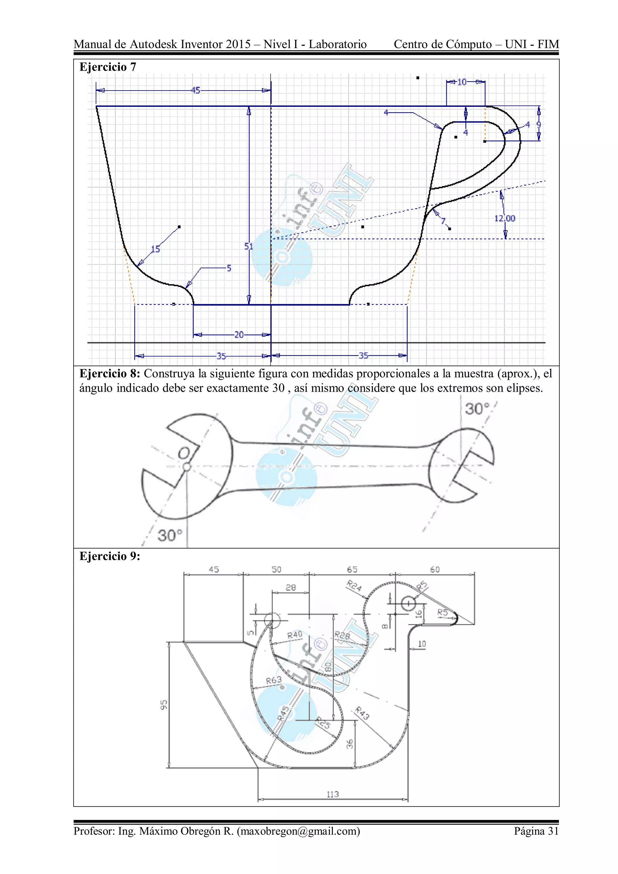 Manual de Autodesk Inventor 2015 – Nivel I - Laboratorio Centro de Cómputo – UNI - FIM
Profesor: Ing. Máximo Obregón R. (maxobregon@gmail.com) Página 31
Ejercicio 7
Ejercicio 8: Construya la siguiente figura con medidas proporcionales a la muestra (aprox.), el
ángulo indicado debe ser exactamente 30 , así mismo considere que los extremos son elipses.
Ejercicio 9:
 