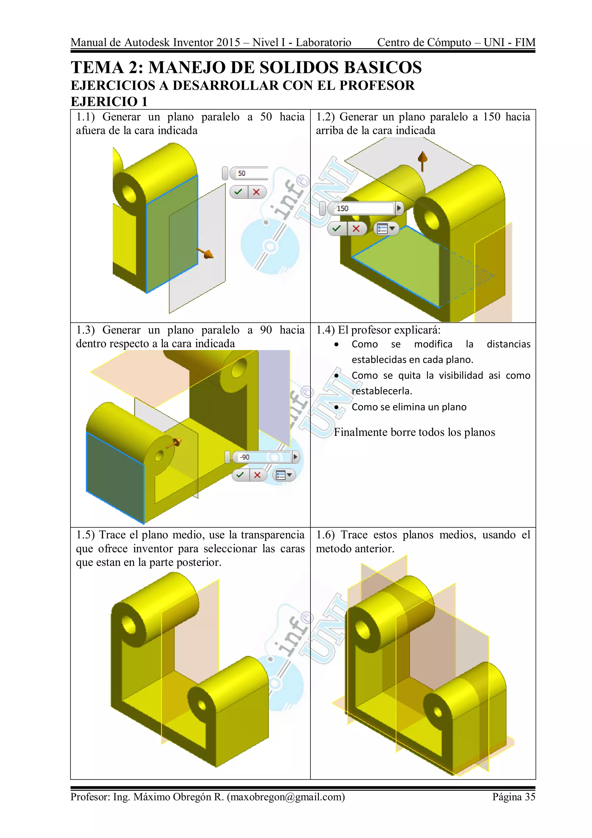 Manual de Autodesk Inventor 2015 – Nivel I - Laboratorio Centro de Cómputo – UNI - FIM
Profesor: Ing. Máximo Obregón R. (maxobregon@gmail.com) Página 35
TEMA 2: MANEJO DE SOLIDOS BASICOS
EJERCICIOS A DESARROLLAR CON EL PROFESOR
EJERICIO 1
1.1) Generar un plano paralelo a 50 hacia
afuera de la cara indicada
1.2) Generar un plano paralelo a 150 hacia
arriba de la cara indicada
1.3) Generar un plano paralelo a 90 hacia
dentro respecto a la cara indicada
1.4) El profesor explicará:
 Como se modifica la distancias
establecidas en cada plano.
 Como se quita la visibilidad asi como
restablecerla.
 Como se elimina un plano
Finalmente borre todos los planos
1.5) Trace el plano medio, use la transparencia
que ofrece inventor para seleccionar las caras
que estan en la parte posterior.
1.6) Trace estos planos medios, usando el
metodo anterior.
 