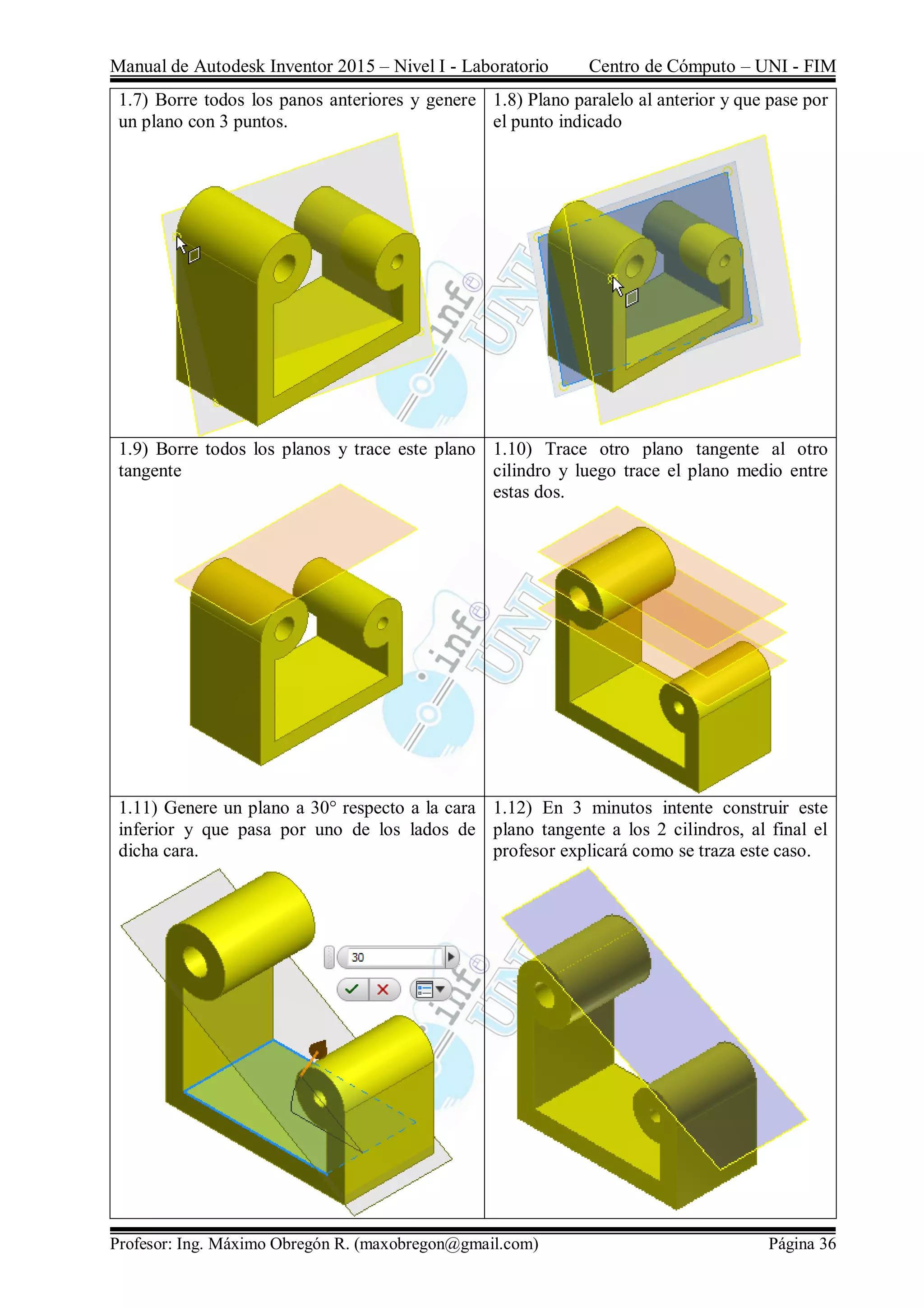 Manual de Autodesk Inventor 2015 – Nivel I - Laboratorio Centro de Cómputo – UNI - FIM
Profesor: Ing. Máximo Obregón R. (maxobregon@gmail.com) Página 36
1.7) Borre todos los panos anteriores y genere
un plano con 3 puntos.
1.8) Plano paralelo al anterior y que pase por
el punto indicado
1.9) Borre todos los planos y trace este plano
tangente
1.10) Trace otro plano tangente al otro
cilindro y luego trace el plano medio entre
estas dos.
1.11) Genere un plano a 30° respecto a la cara
inferior y que pasa por uno de los lados de
dicha cara.
1.12) En 3 minutos intente construir este
plano tangente a los 2 cilindros, al final el
profesor explicará como se traza este caso.
 