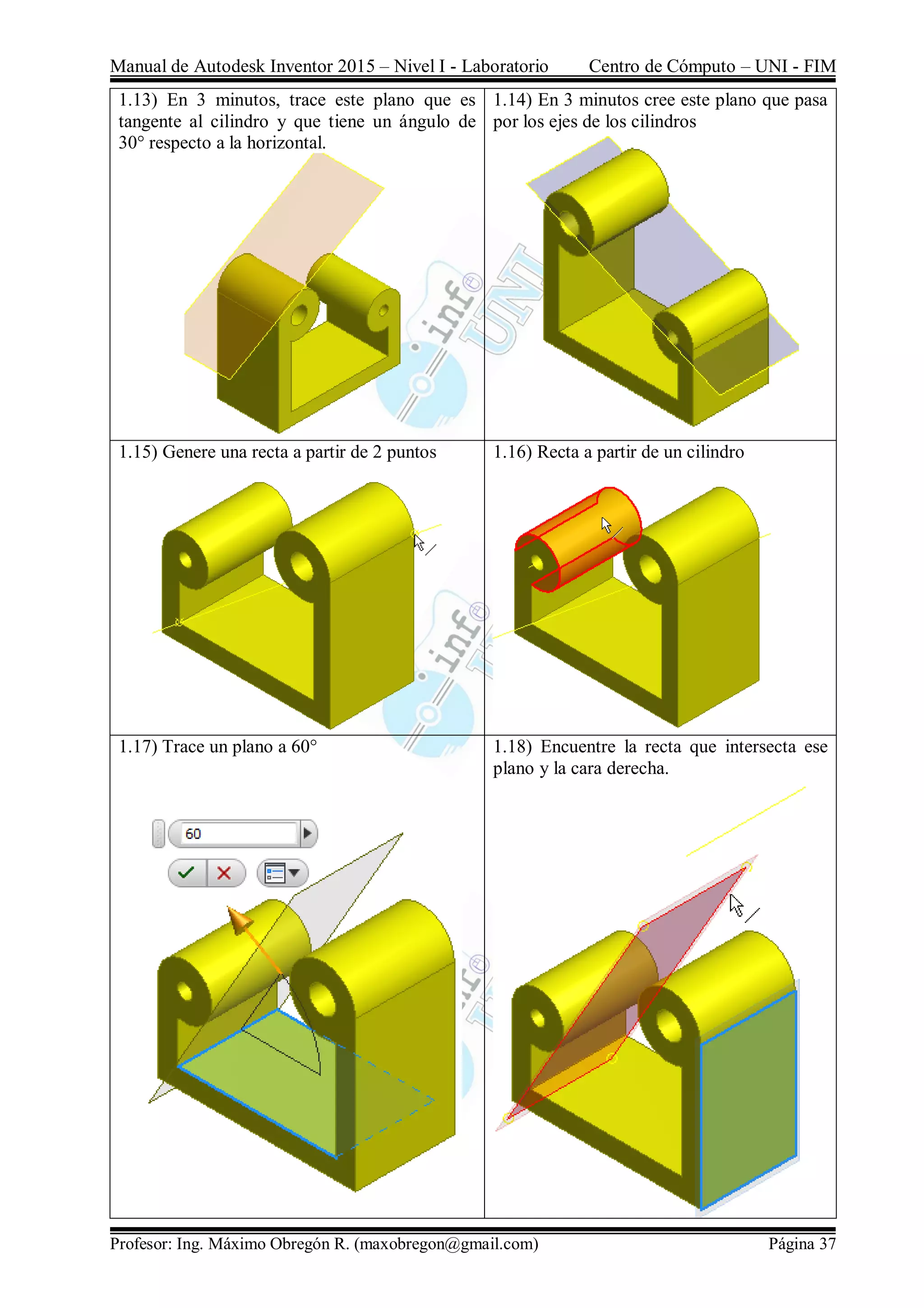 Manual de Autodesk Inventor 2015 – Nivel I - Laboratorio Centro de Cómputo – UNI - FIM
Profesor: Ing. Máximo Obregón R. (maxobregon@gmail.com) Página 37
1.13) En 3 minutos, trace este plano que es
tangente al cilindro y que tiene un ángulo de
30° respecto a la horizontal.
1.14) En 3 minutos cree este plano que pasa
por los ejes de los cilindros
1.15) Genere una recta a partir de 2 puntos 1.16) Recta a partir de un cilindro
1.17) Trace un plano a 60° 1.18) Encuentre la recta que intersecta ese
plano y la cara derecha.
 