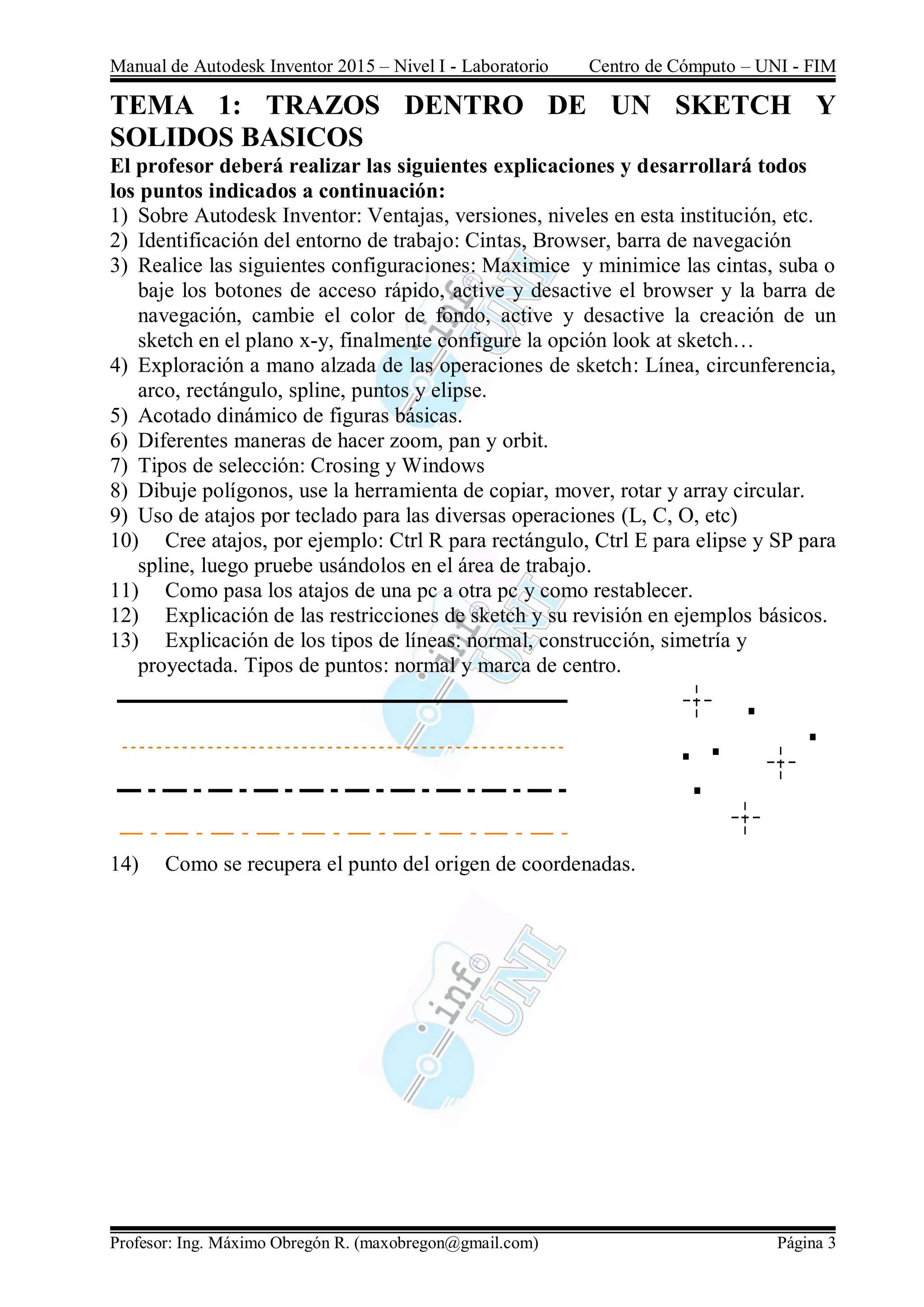 Manual de Autodesk Inventor 2015 – Nivel I - Laboratorio Centro de Cómputo – UNI - FIM
Profesor: Ing. Máximo Obregón R. (maxobregon@gmail.com) Página 3
TEMA 1: TRAZOS DENTRO DE UN SKETCH Y
SOLIDOS BASICOS
El profesor deberá realizar las siguientes explicaciones y desarrollará todos
los puntos indicados a continuación:
1) Sobre Autodesk Inventor: Ventajas, versiones, niveles en esta institución, etc.
2) Identificación del entorno de trabajo: Cintas, Browser, barra de navegación
3) Realice las siguientes configuraciones: Maximice y minimice las cintas, suba o
baje los botones de acceso rápido, active y desactive el browser y la barra de
navegación, cambie el color de fondo, active y desactive la creación de un
sketch en el plano x-y, finalmente configure la opción look at sketch…
4) Exploración a mano alzada de las operaciones de sketch: Línea, circunferencia,
arco, rectángulo, spline, puntos y elipse.
5) Acotado dinámico de figuras básicas.
6) Diferentes maneras de hacer zoom, pan y orbit.
7) Tipos de selección: Crosing y Windows
8) Dibuje polígonos, use la herramienta de copiar, mover, rotar y array circular.
9) Uso de atajos por teclado para las diversas operaciones (L, C, O, etc)
10) Cree atajos, por ejemplo: Ctrl R para rectángulo, Ctrl E para elipse y SP para
spline, luego pruebe usándolos en el área de trabajo.
11) Como pasa los atajos de una pc a otra pc y como restablecer.
12) Explicación de las restricciones de sketch y su revisión en ejemplos básicos.
13) Explicación de los tipos de líneas: normal, construcción, simetría y
proyectada. Tipos de puntos: normal y marca de centro.
14) Como se recupera el punto del origen de coordenadas.
 