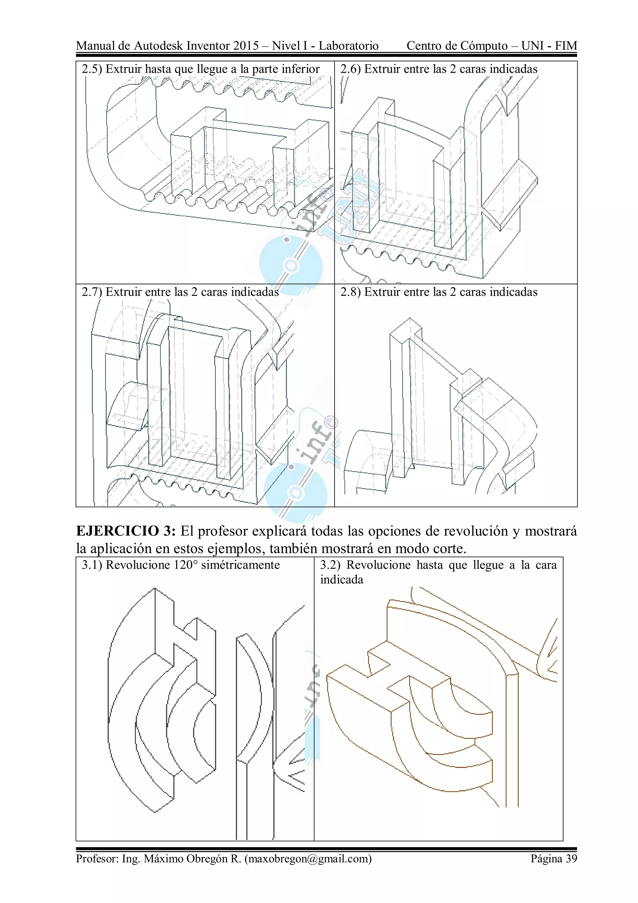 Manual de Autodesk Inventor 2015 – Nivel I - Laboratorio Centro de Cómputo – UNI - FIM
Profesor: Ing. Máximo Obregón R. (maxobregon@gmail.com) Página 39
2.5) Extruir hasta que llegue a la parte inferior 2.6) Extruir entre las 2 caras indicadas
2.7) Extruir entre las 2 caras indicadas 2.8) Extruir entre las 2 caras indicadas
EJERCICIO 3: El profesor explicará todas las opciones de revolución y mostrará
la aplicación en estos ejemplos, también mostrará en modo corte.
3.1) Revolucione 120° simétricamente 3.2) Revolucione hasta que llegue a la cara
indicada
 