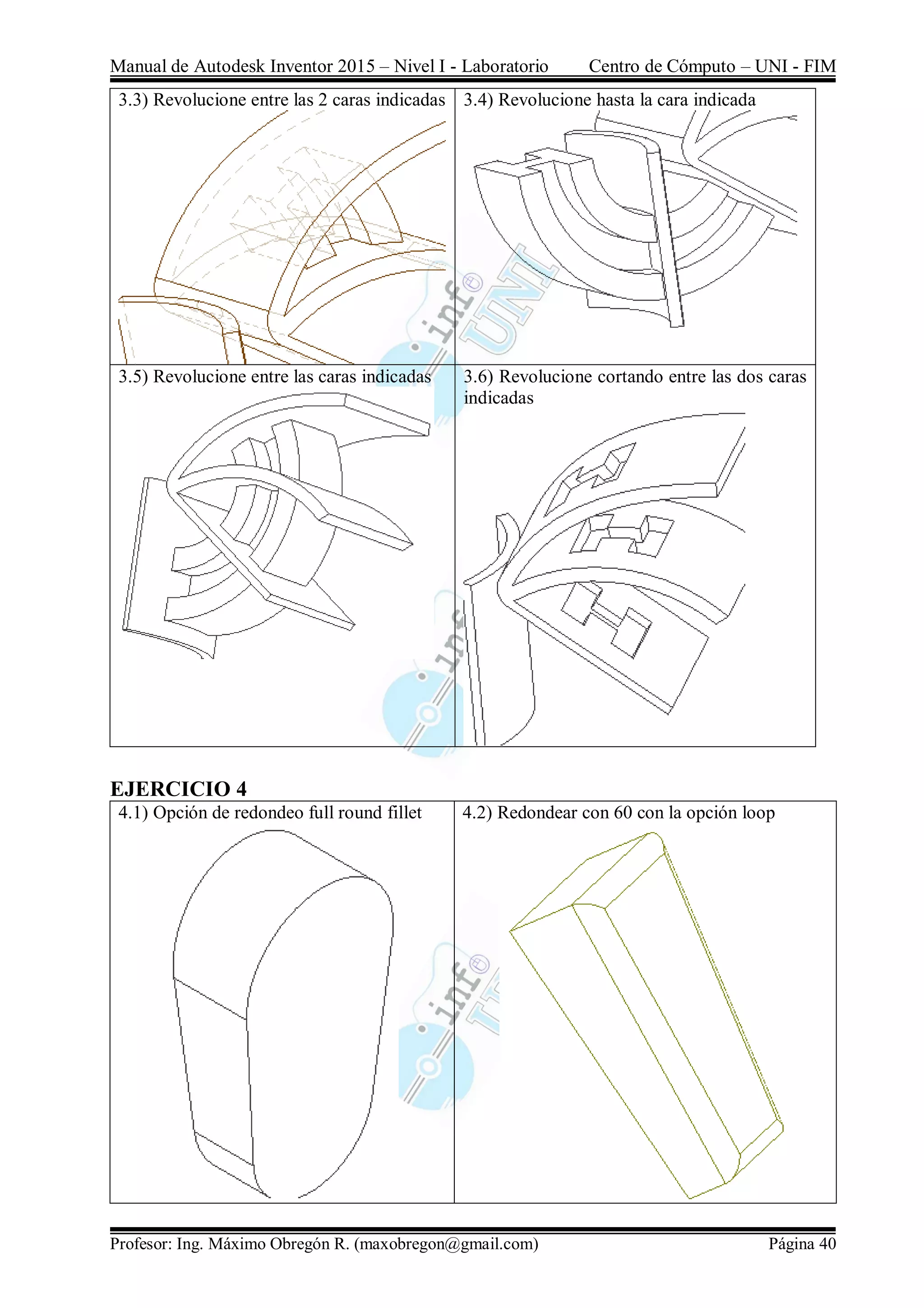 Manual de Autodesk Inventor 2015 – Nivel I - Laboratorio Centro de Cómputo – UNI - FIM
Profesor: Ing. Máximo Obregón R. (maxobregon@gmail.com) Página 40
3.3) Revolucione entre las 2 caras indicadas 3.4) Revolucione hasta la cara indicada
3.5) Revolucione entre las caras indicadas 3.6) Revolucione cortando entre las dos caras
indicadas
EJERCICIO 4
4.1) Opción de redondeo full round fillet 4.2) Redondear con 60 con la opción loop
 
