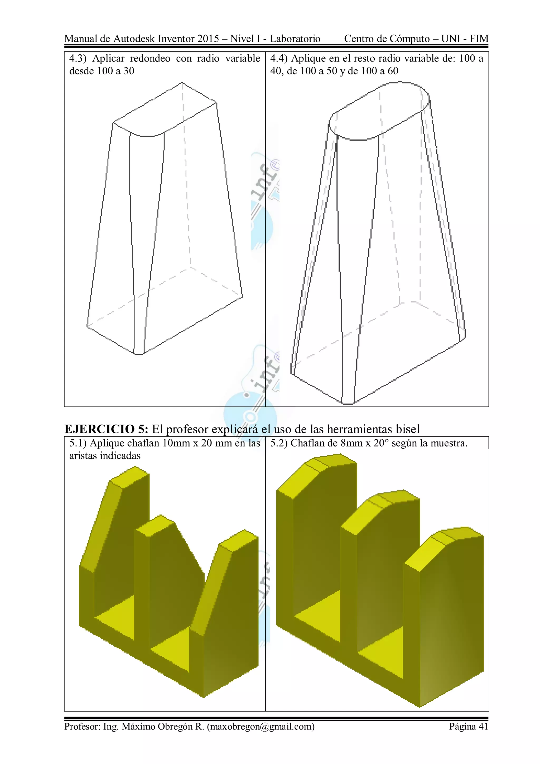 Manual de Autodesk Inventor 2015 – Nivel I - Laboratorio Centro de Cómputo – UNI - FIM
Profesor: Ing. Máximo Obregón R. (maxobregon@gmail.com) Página 41
4.3) Aplicar redondeo con radio variable
desde 100 a 30
4.4) Aplique en el resto radio variable de: 100 a
40, de 100 a 50 y de 100 a 60
EJERCICIO 5: El profesor explicará el uso de las herramientas bisel
5.1) Aplique chaflan 10mm x 20 mm en las
aristas indicadas
5.2) Chaflan de 8mm x 20° según la muestra.
 