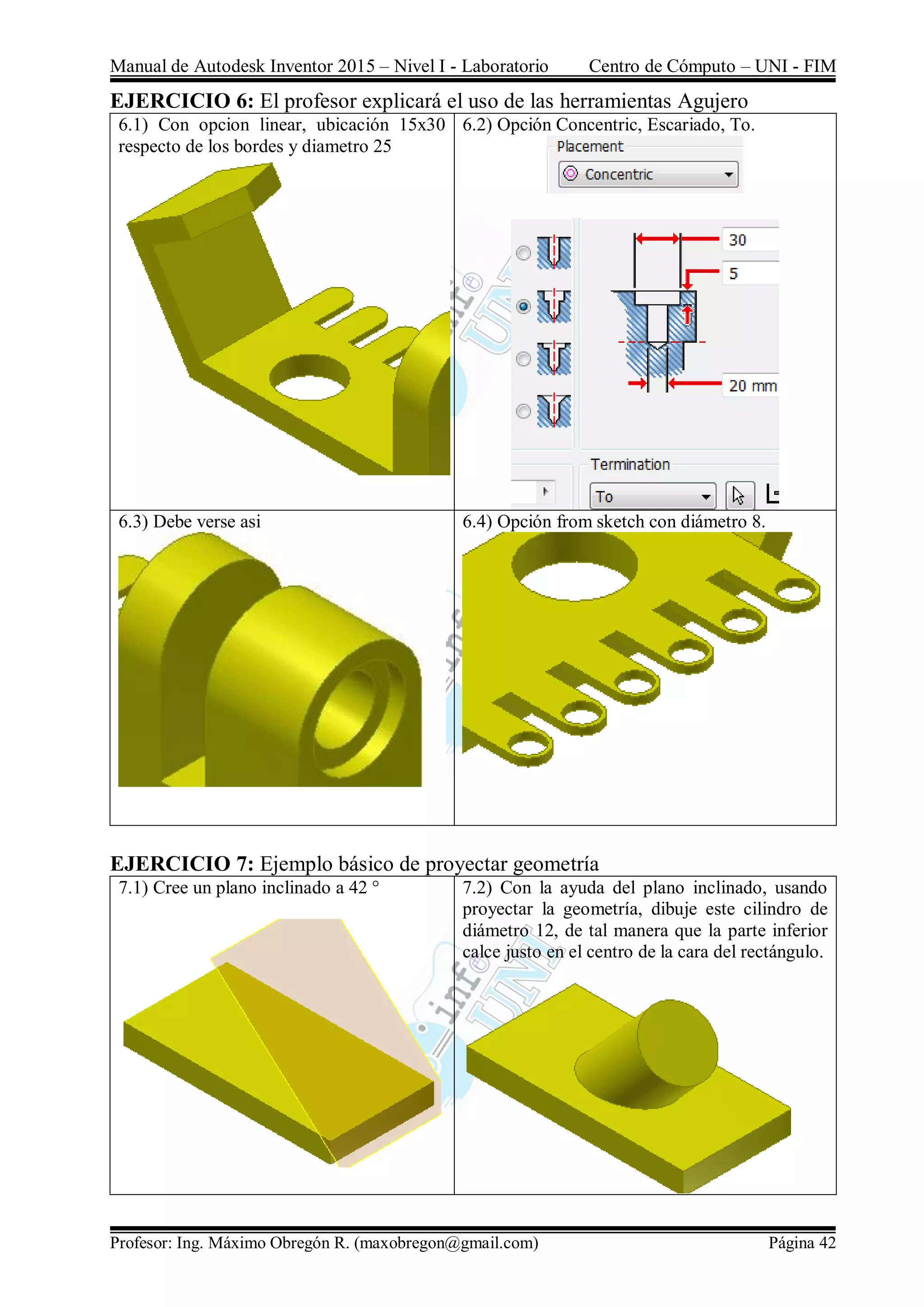 Manual de Autodesk Inventor 2015 – Nivel I - Laboratorio Centro de Cómputo – UNI - FIM
Profesor: Ing. Máximo Obregón R. (maxobregon@gmail.com) Página 42
EJERCICIO 6: El profesor explicará el uso de las herramientas Agujero
6.1) Con opcion linear, ubicación 15x30
respecto de los bordes y diametro 25
6.2) Opción Concentric, Escariado, To.
6.3) Debe verse asi 6.4) Opción from sketch con diámetro 8.
EJERCICIO 7: Ejemplo básico de proyectar geometría
7.1) Cree un plano inclinado a 42 ° 7.2) Con la ayuda del plano inclinado, usando
proyectar la geometría, dibuje este cilindro de
diámetro 12, de tal manera que la parte inferior
calce justo en el centro de la cara del rectángulo.
 